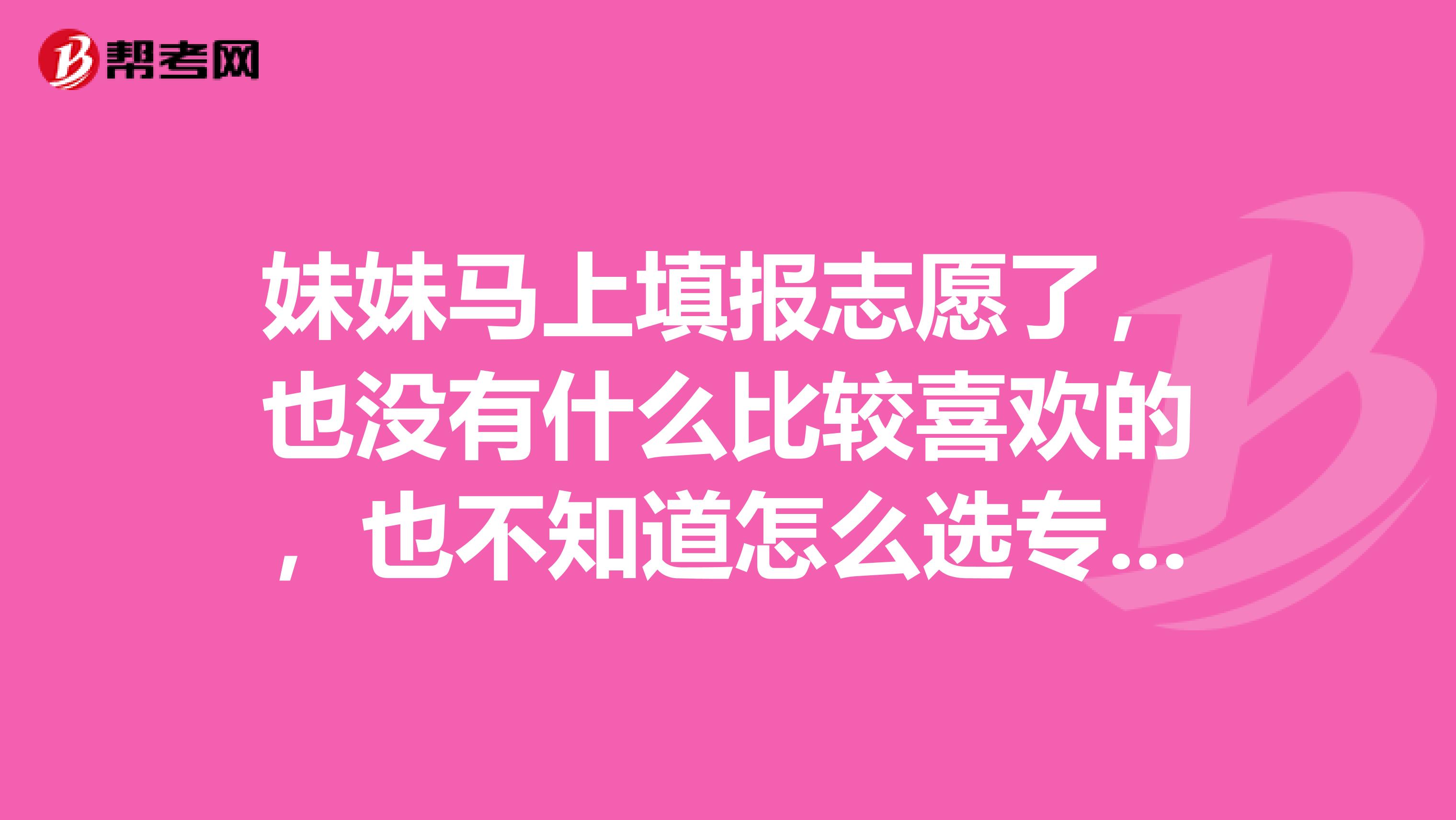 妹妹马上填报志愿了,也没有什么比较喜欢的,也不知道怎么选专业,请问这种学什么专业最好?