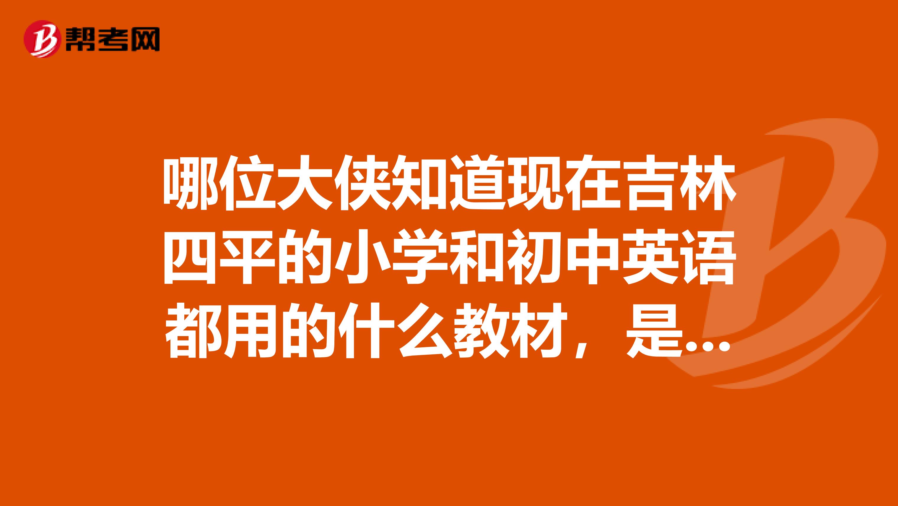 哪位大侠知道现在吉林四平的小学和初中英语都用的什么教材，是哪个出版社的，什么版本，谢谢了