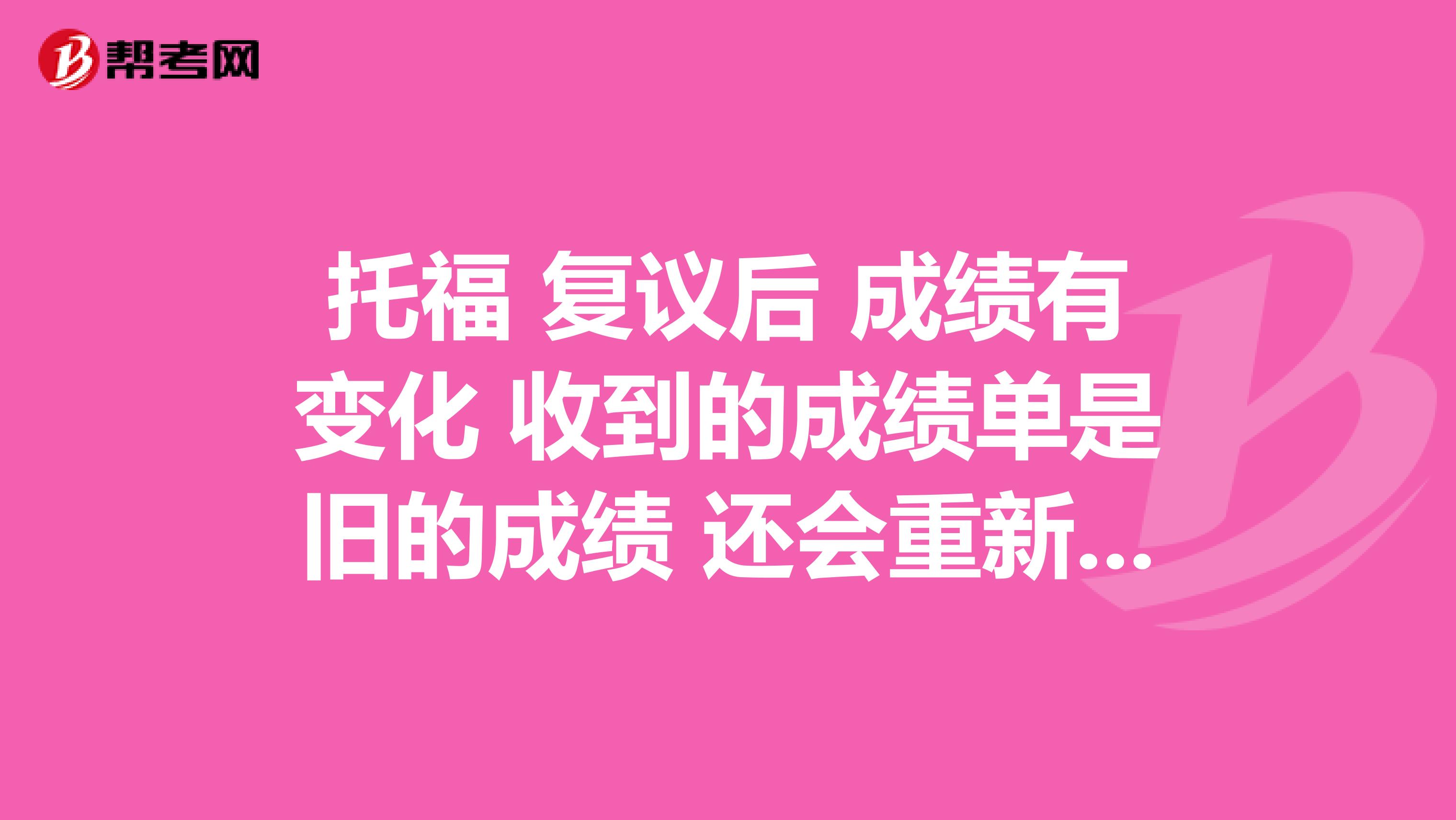 托福 复议后 成绩有变化 收到的成绩单是旧的成绩 还会重新寄新的纸质成绩单给我大学同学吗