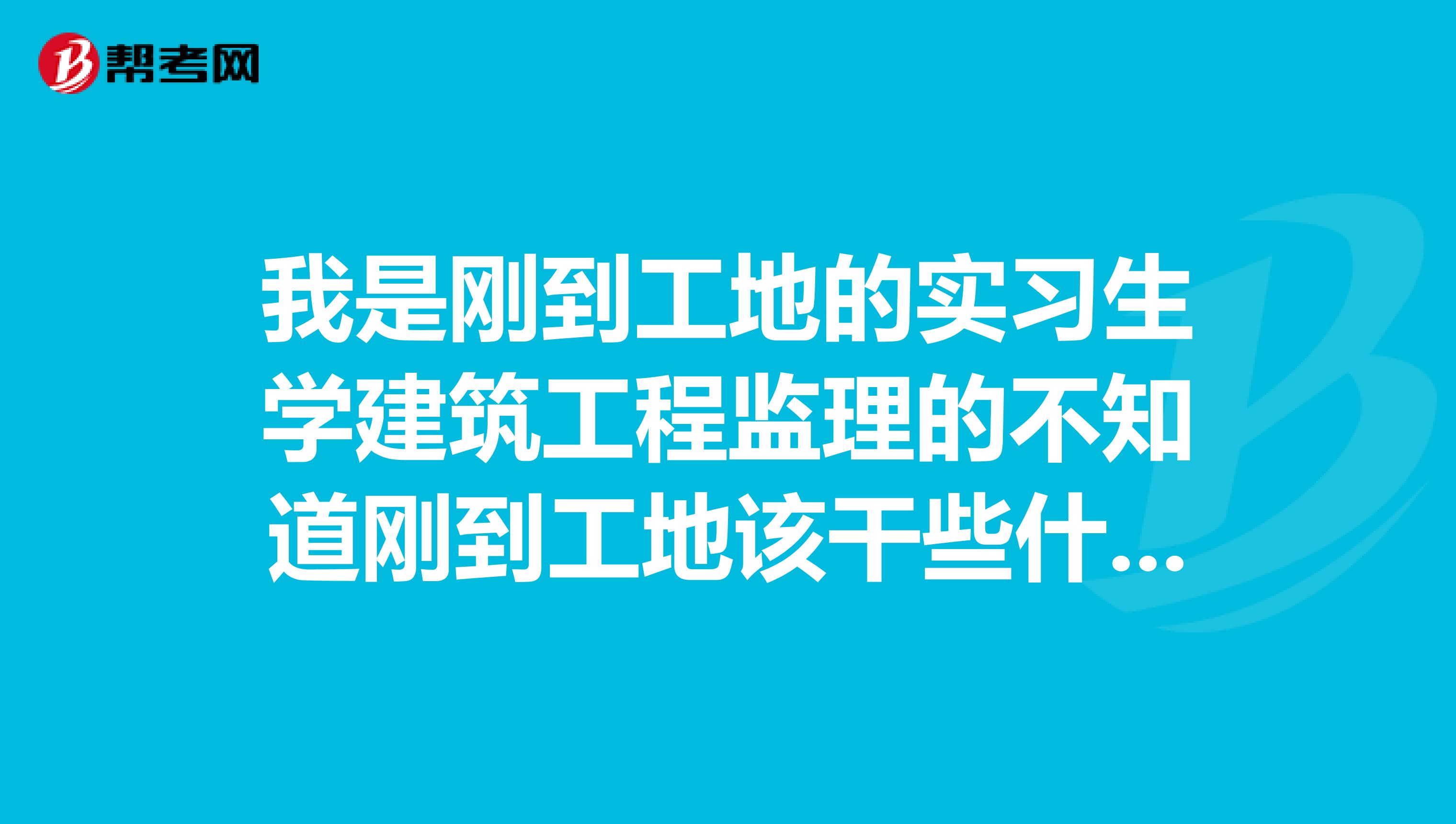 我是刚到工地的实习生学建筑工程监理的不知道刚到工地该干些什么希望前辈们能够告诉我应该干些什么？谢谢