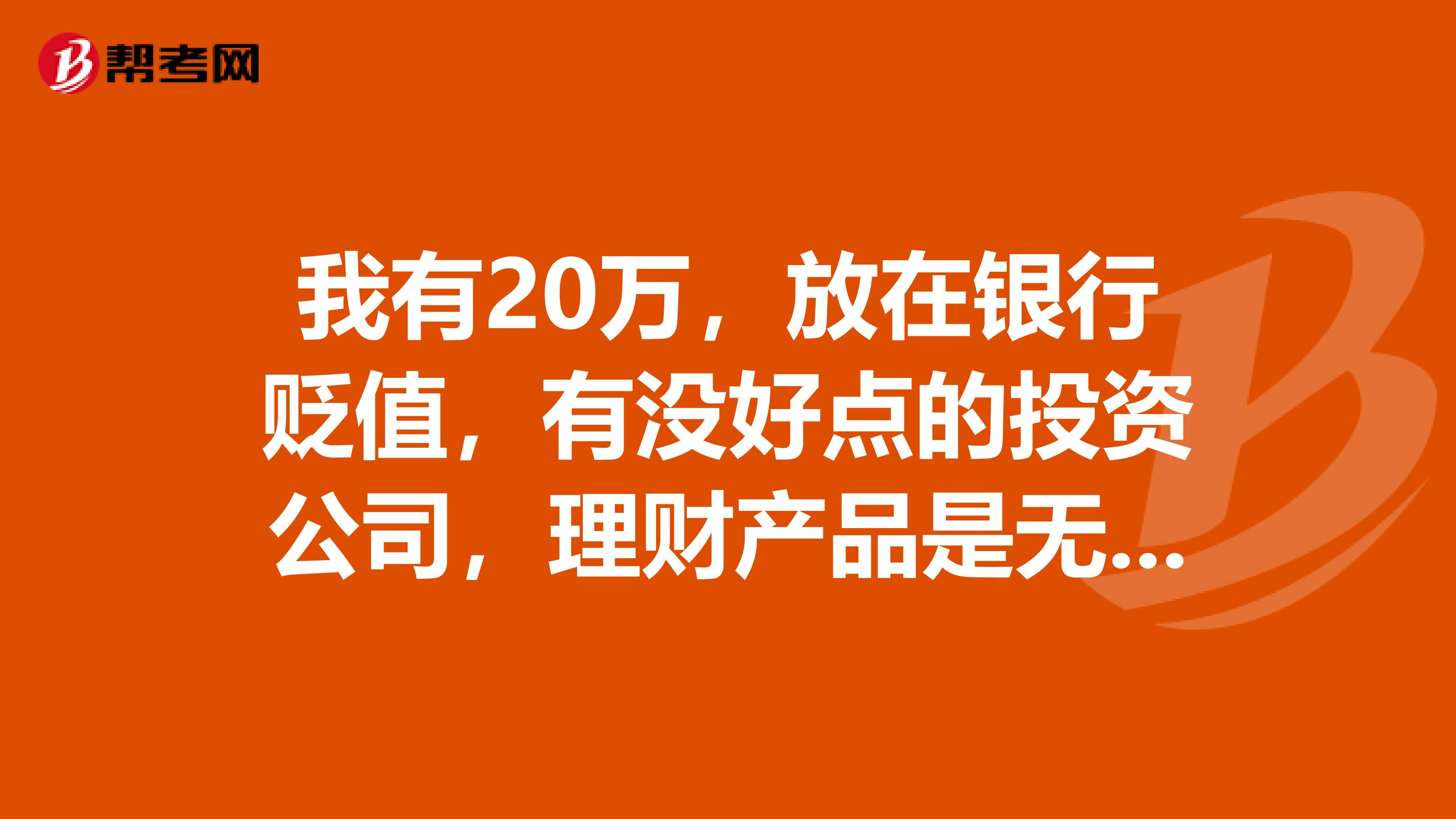 我有20万,放在银行贬值,有没好点的投资公司,理财产品是无风险,收益也相对高一点的