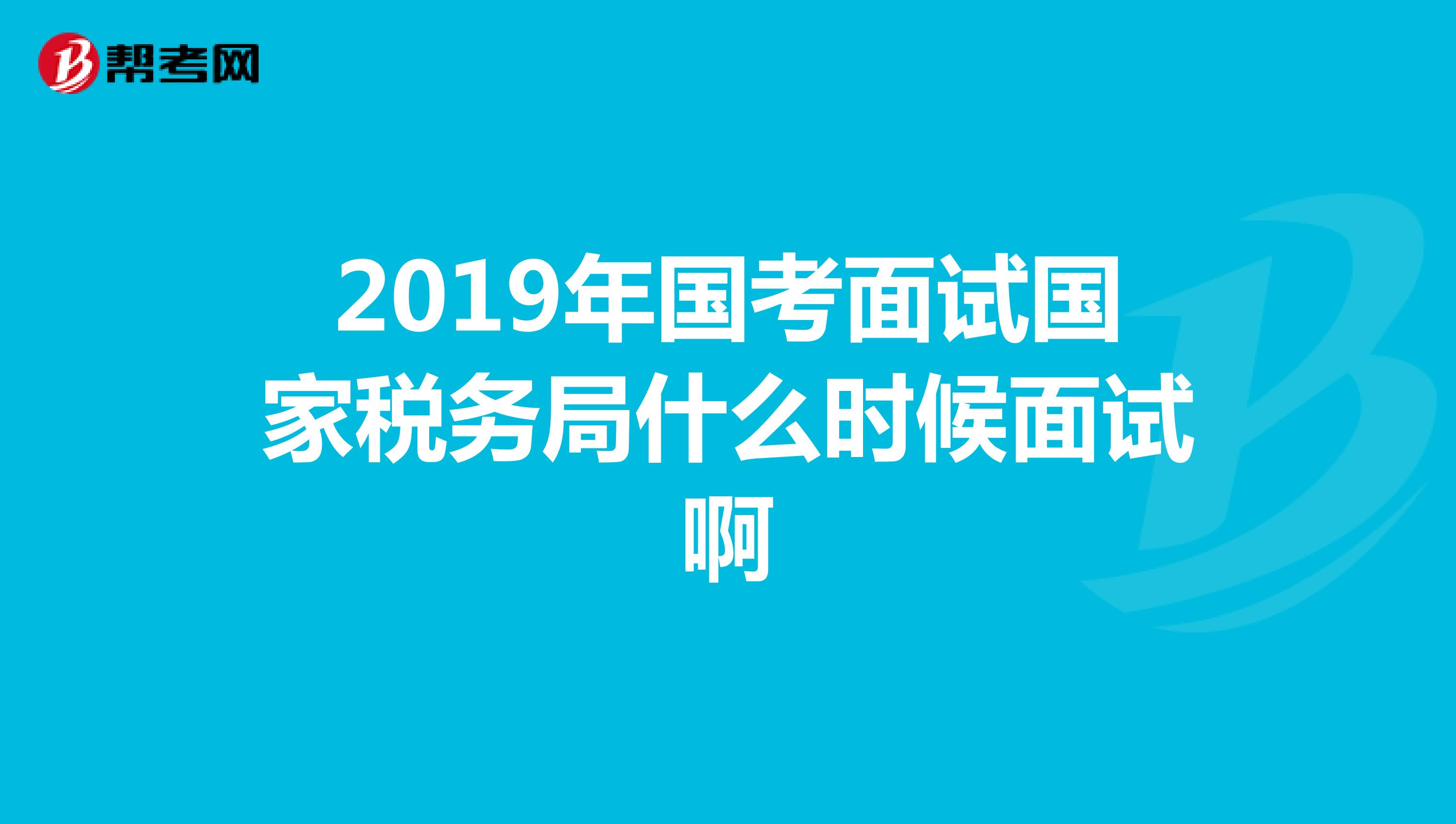 2019年国考面试国家税务局什么时候面试啊