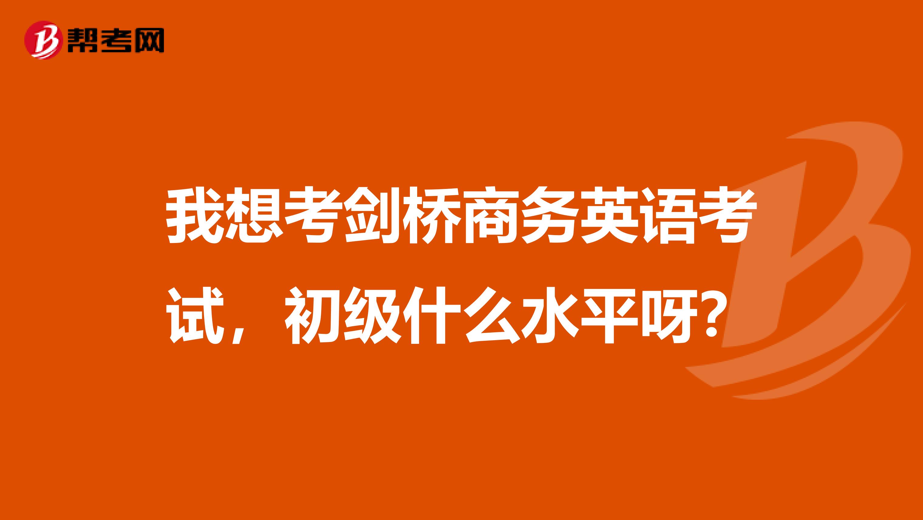 我想考剑桥商务英语考试，初级什么水平呀？