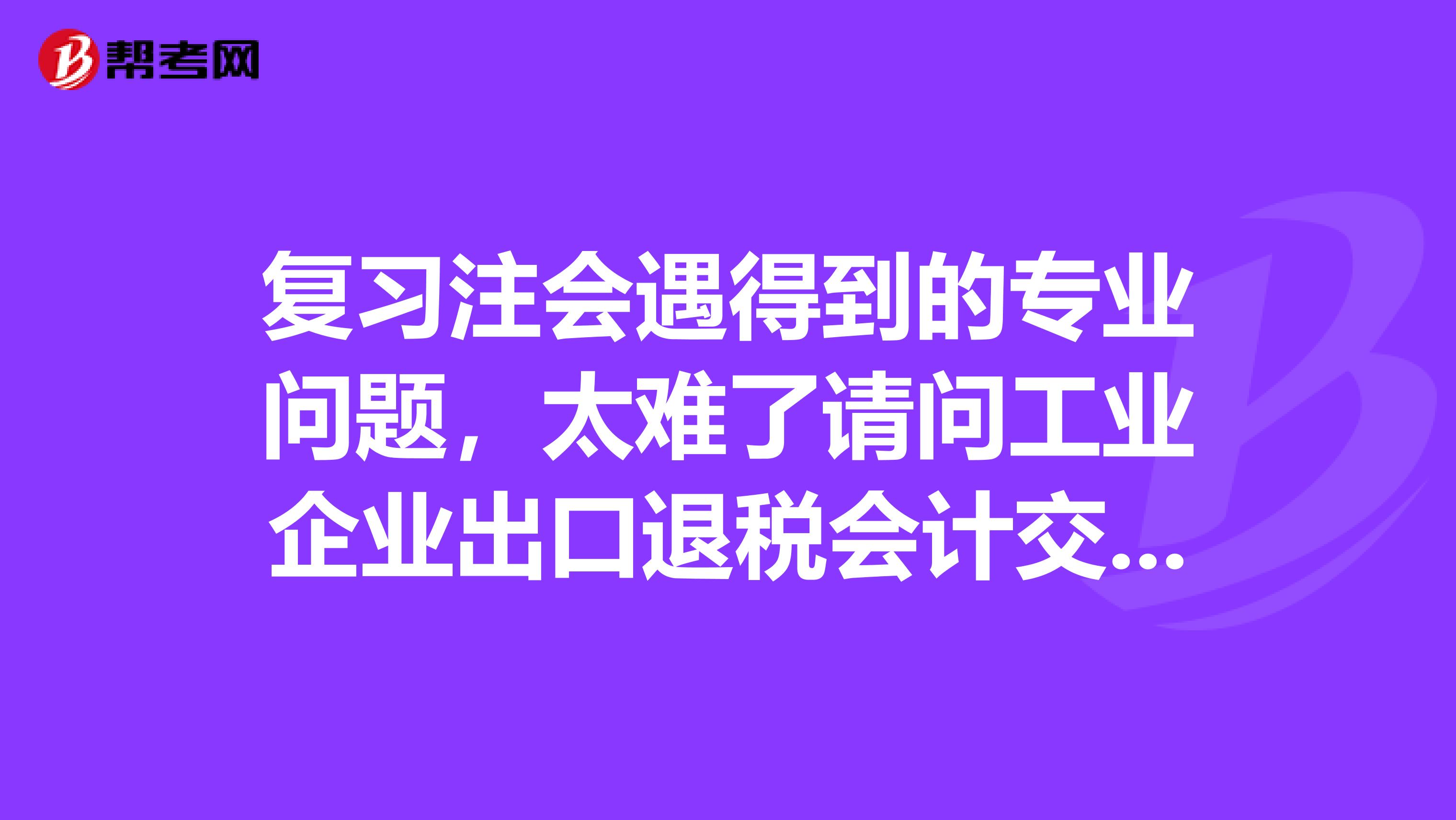 复习注会遇得到的专业问题，太难了请问工业企业出口退税会计交接,应该注意哪些问题,赐教高人,谢谢？