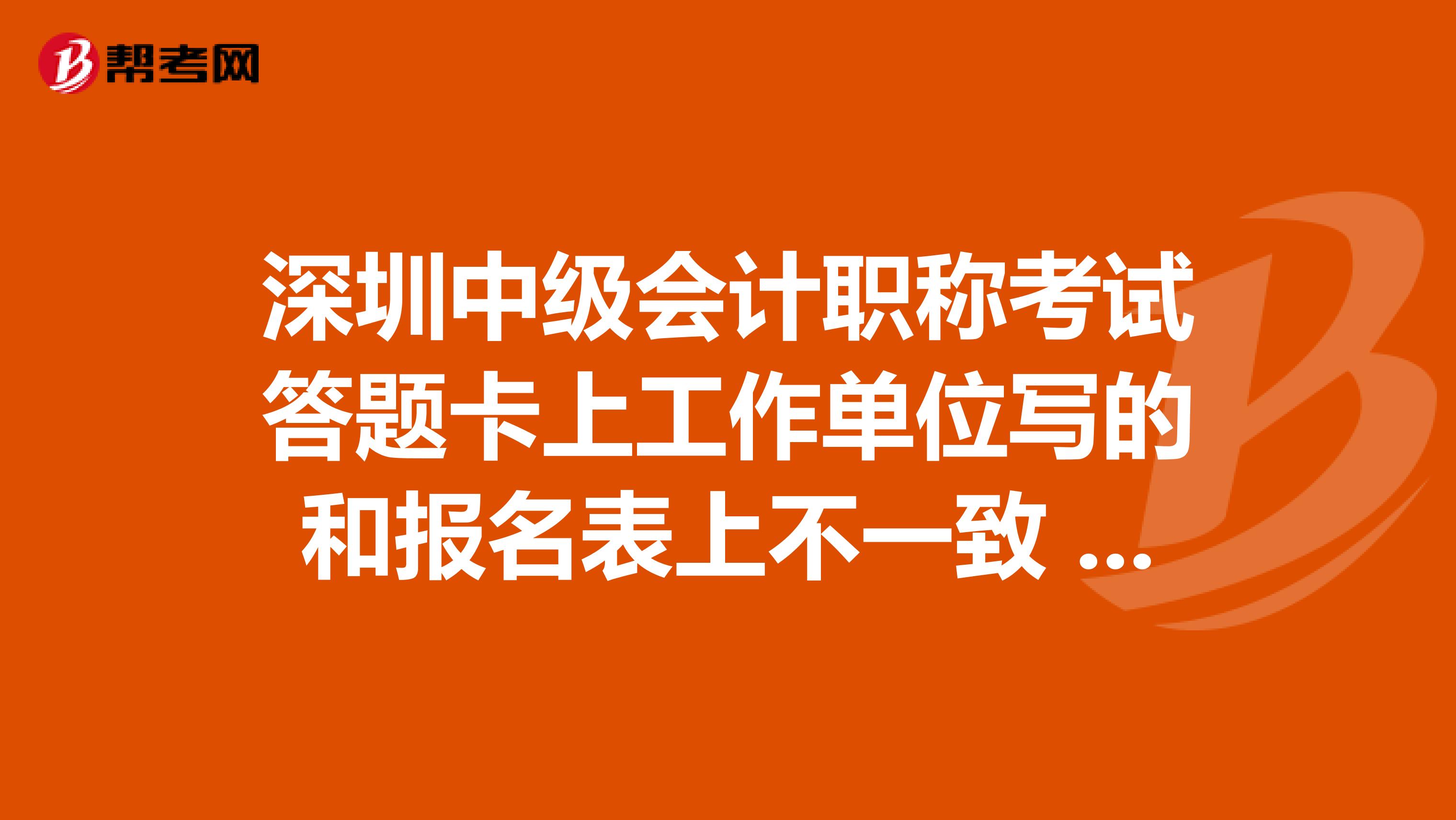 深圳中级会计职称考试答题卡上工作单位写的和报名表上不一致 有问题吗 我准考证号 姓名 身份证号都对了