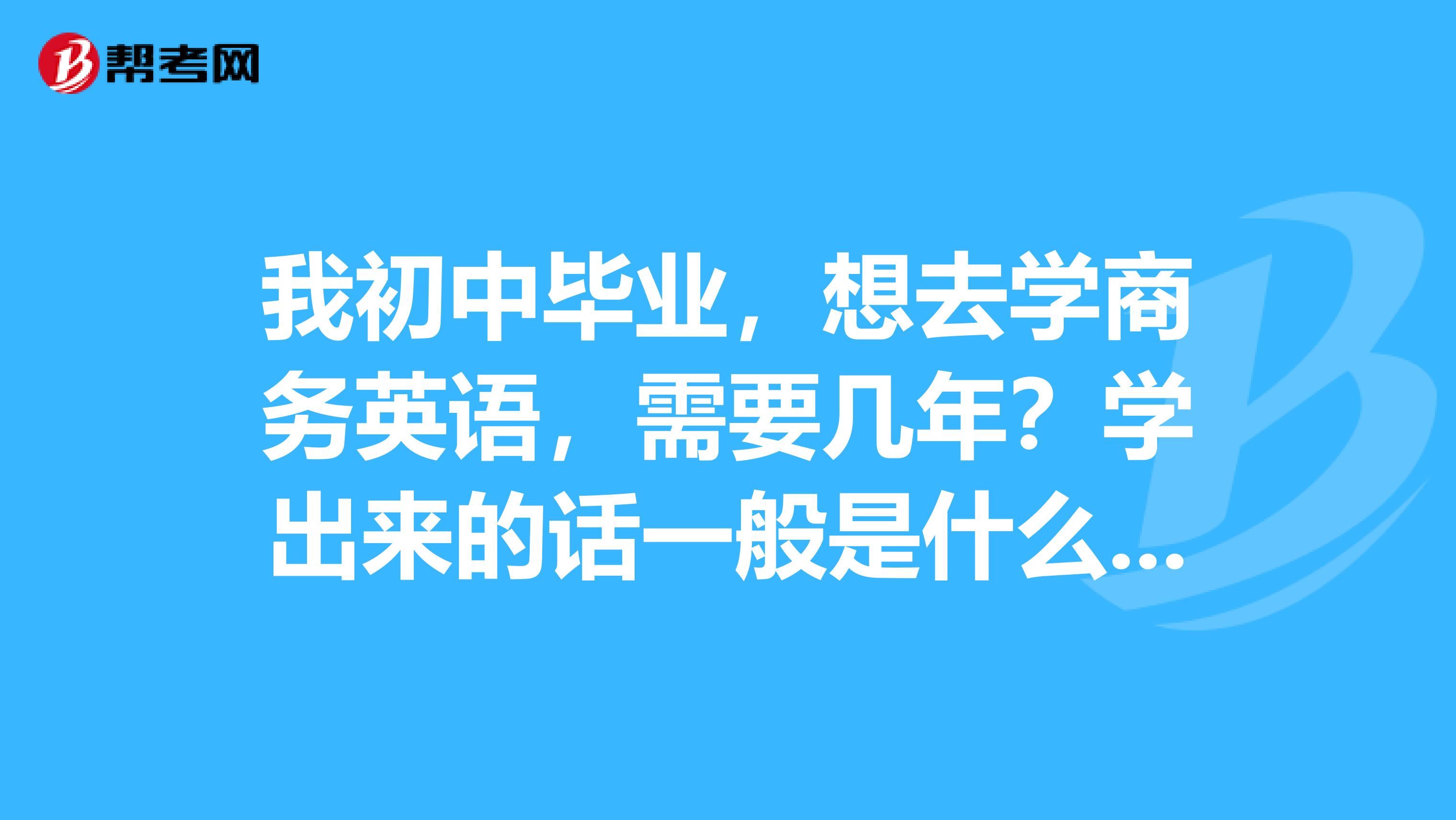 我初中毕业，想去学商务英语，需要几年？学出来的话一般是什么水平。有没有中专毕业证啊？希望懂的可以解