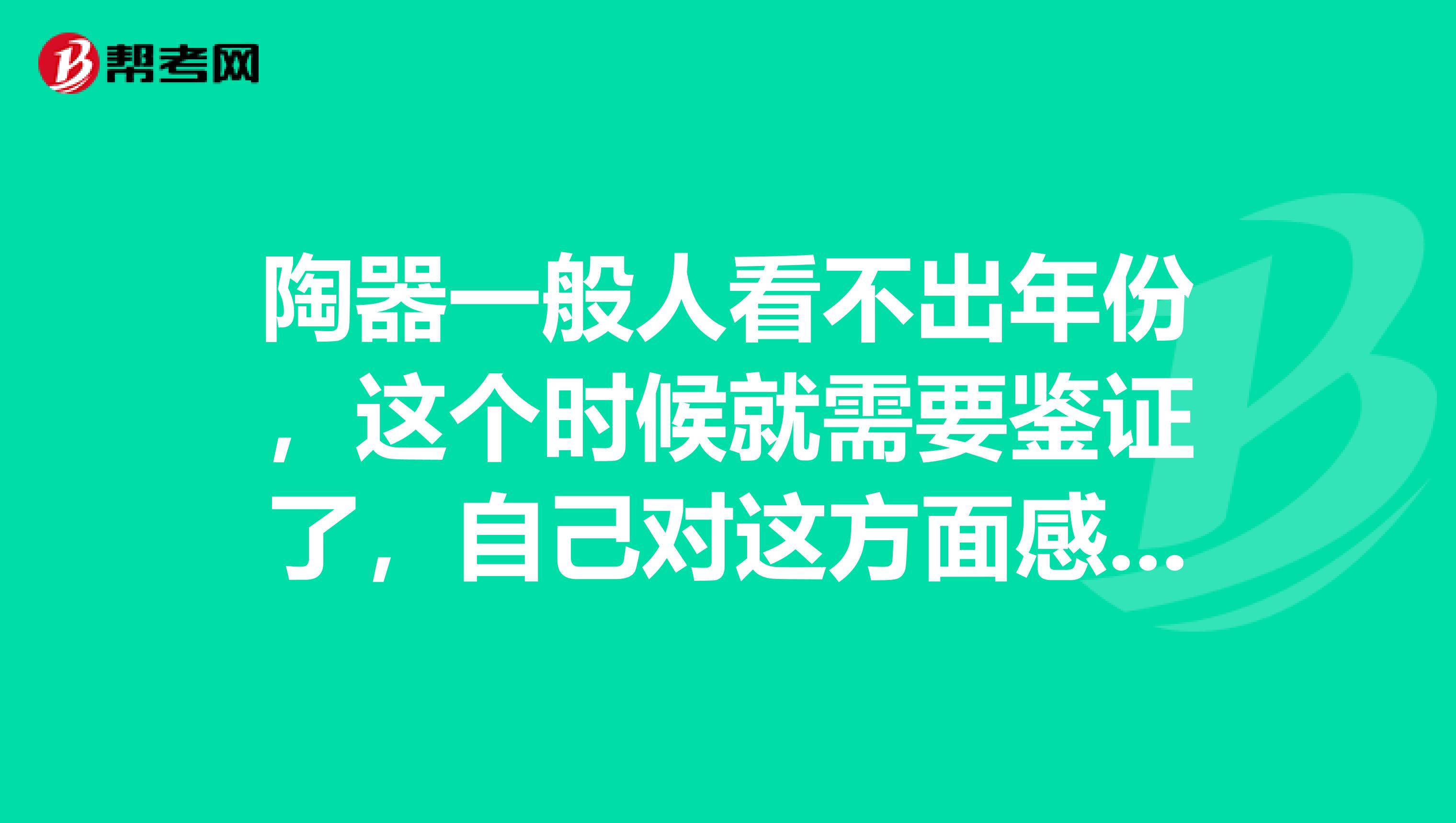 陶器一般人看不出年份,这个时候就需要鉴证了,自己对这方面感兴趣,准备报考价格鉴证师