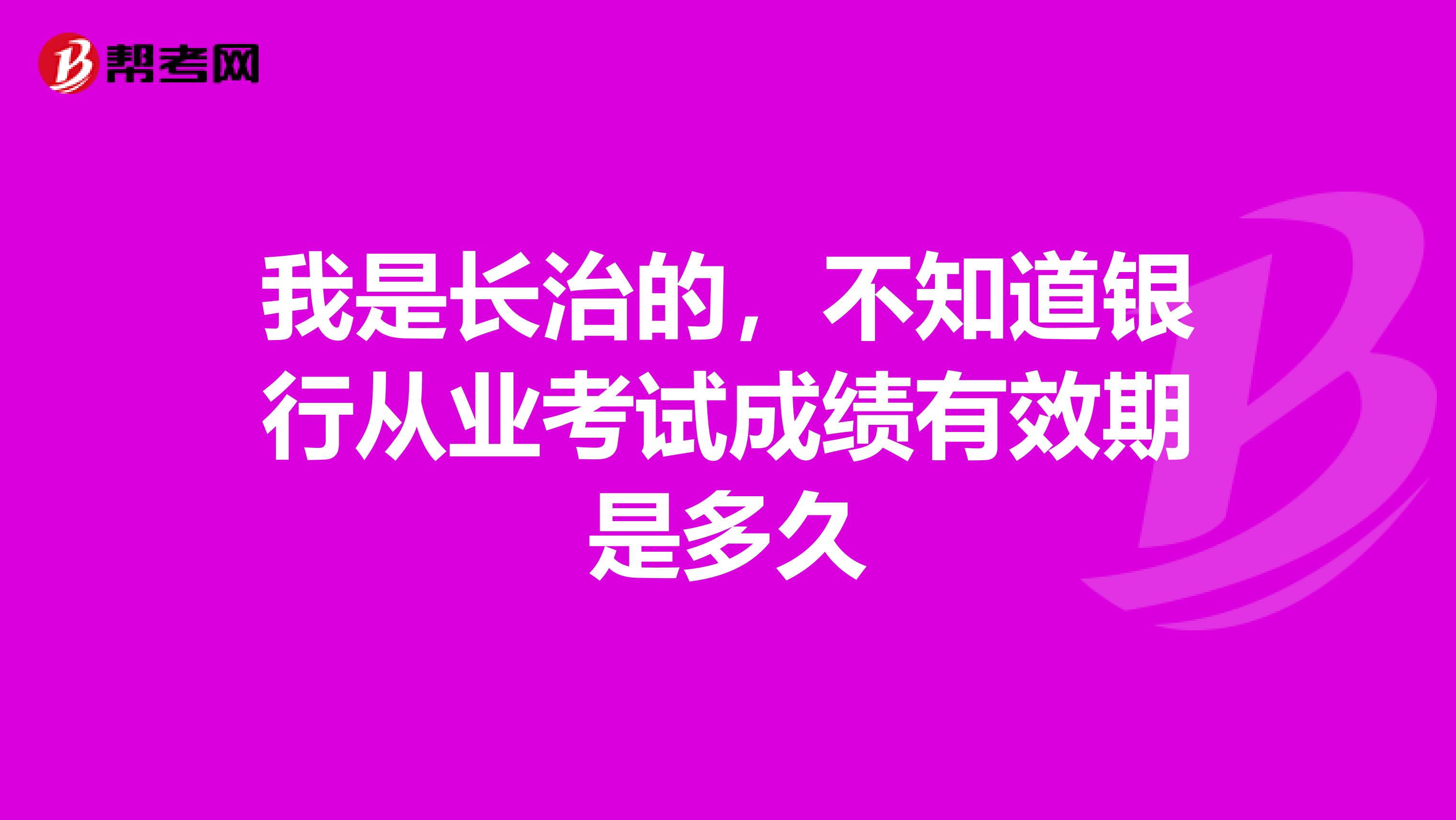 我是长治的,不知道银行从业考试成绩有效期是多久