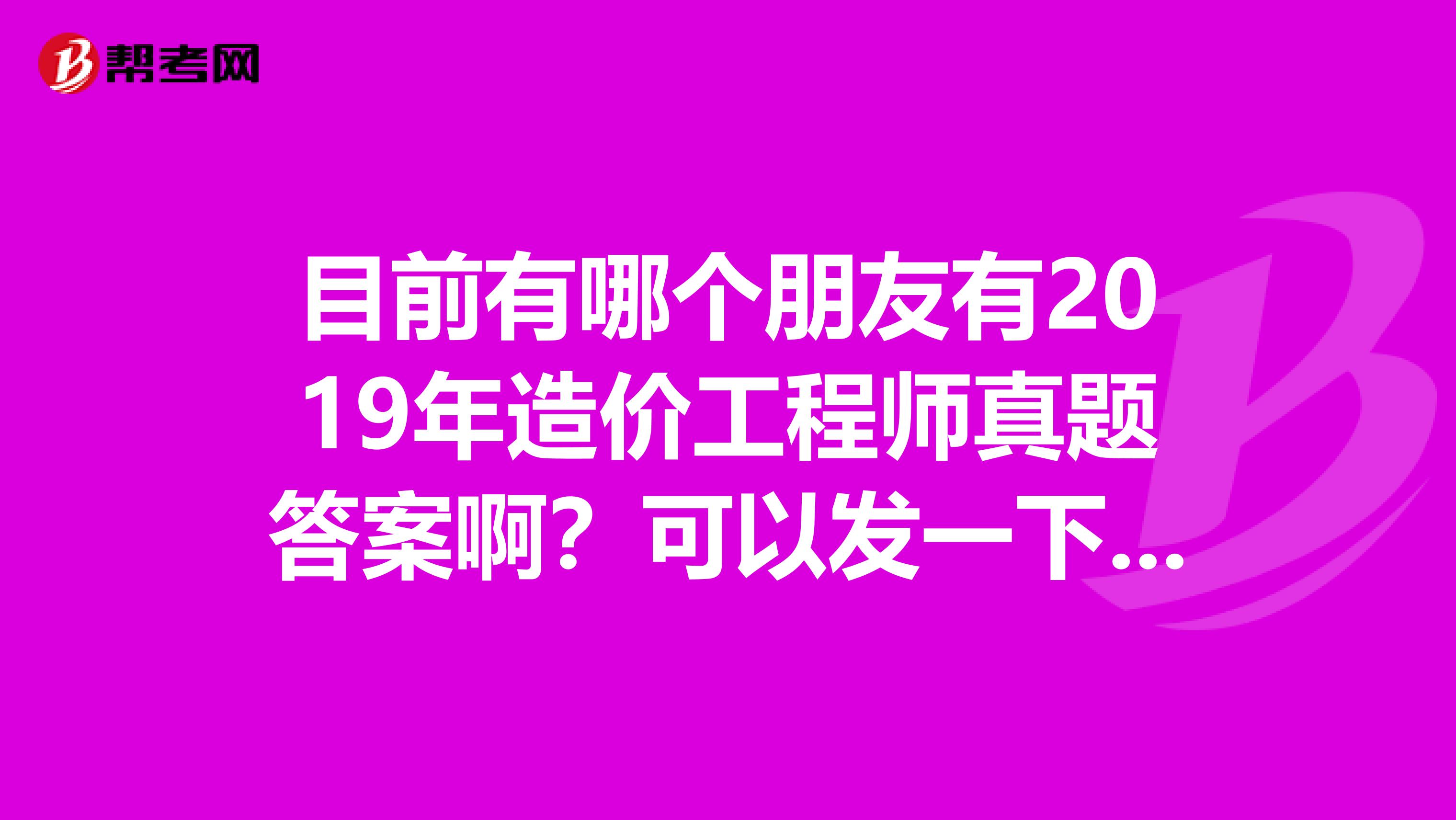 目前有哪个朋友有2019年造价工程师真题答案啊？可以发一下吗？