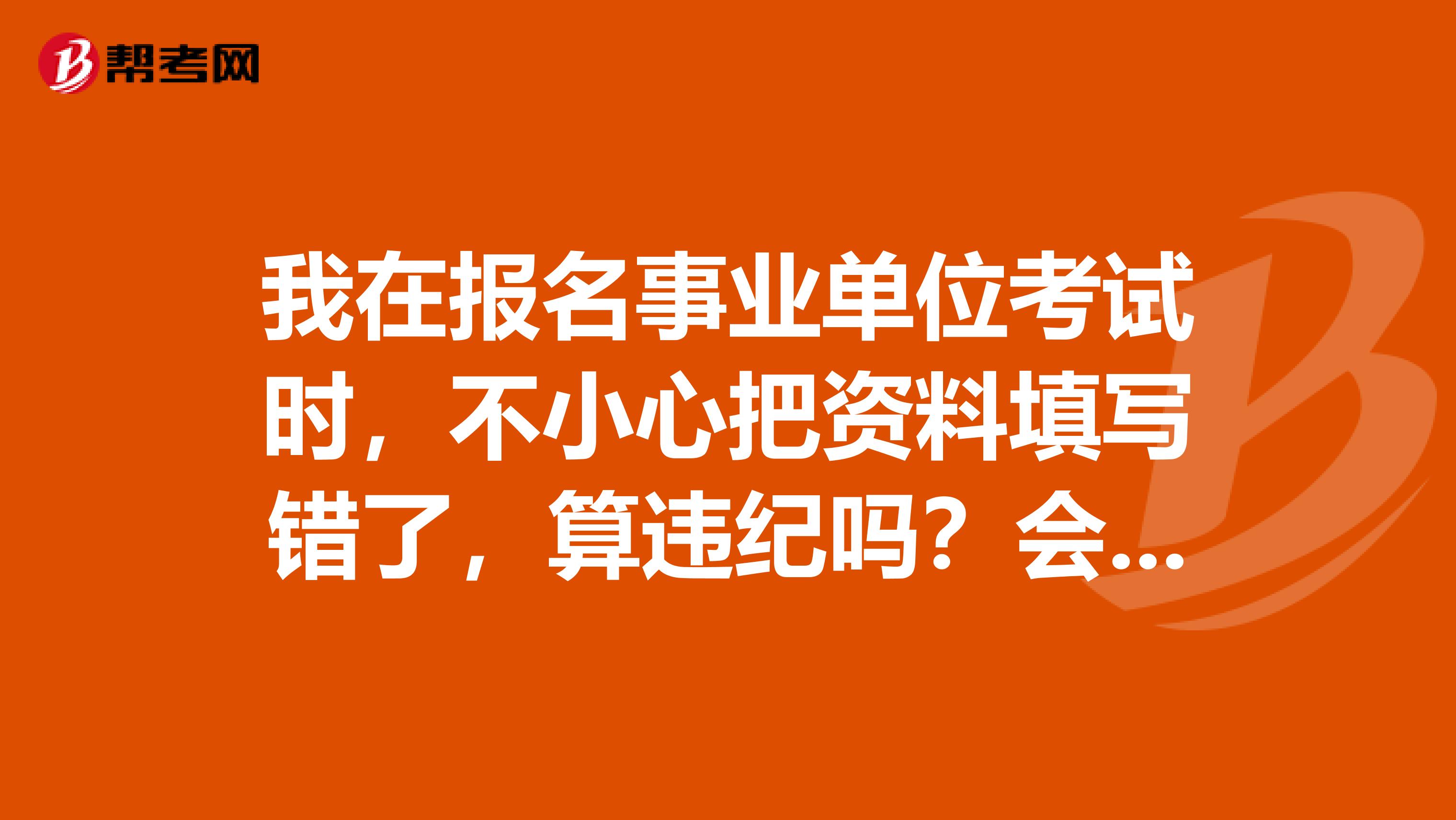 我在报名事业单位考试时,不小心把资料填写错了,算违纪吗?会不会影响考试?