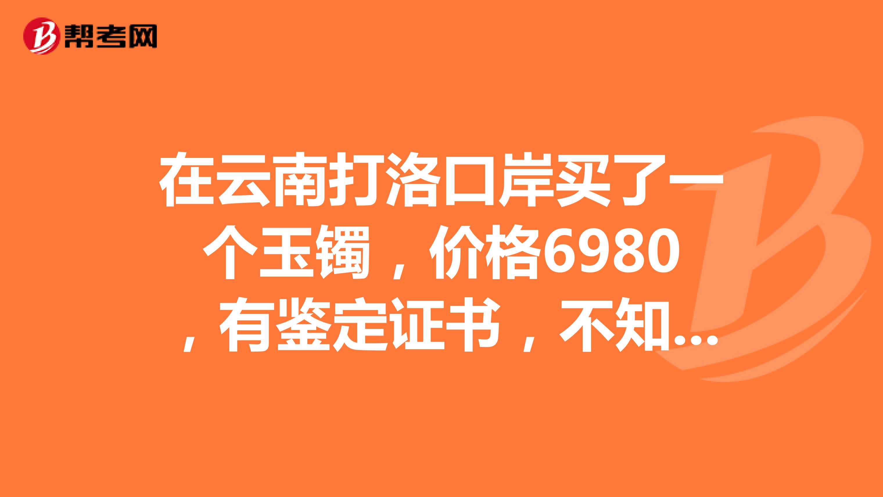 在云南打洛口岸买了一个玉镯，价格6980，有鉴定证书，不知值不值这个价，请专家帮忙鉴定一下，谢谢