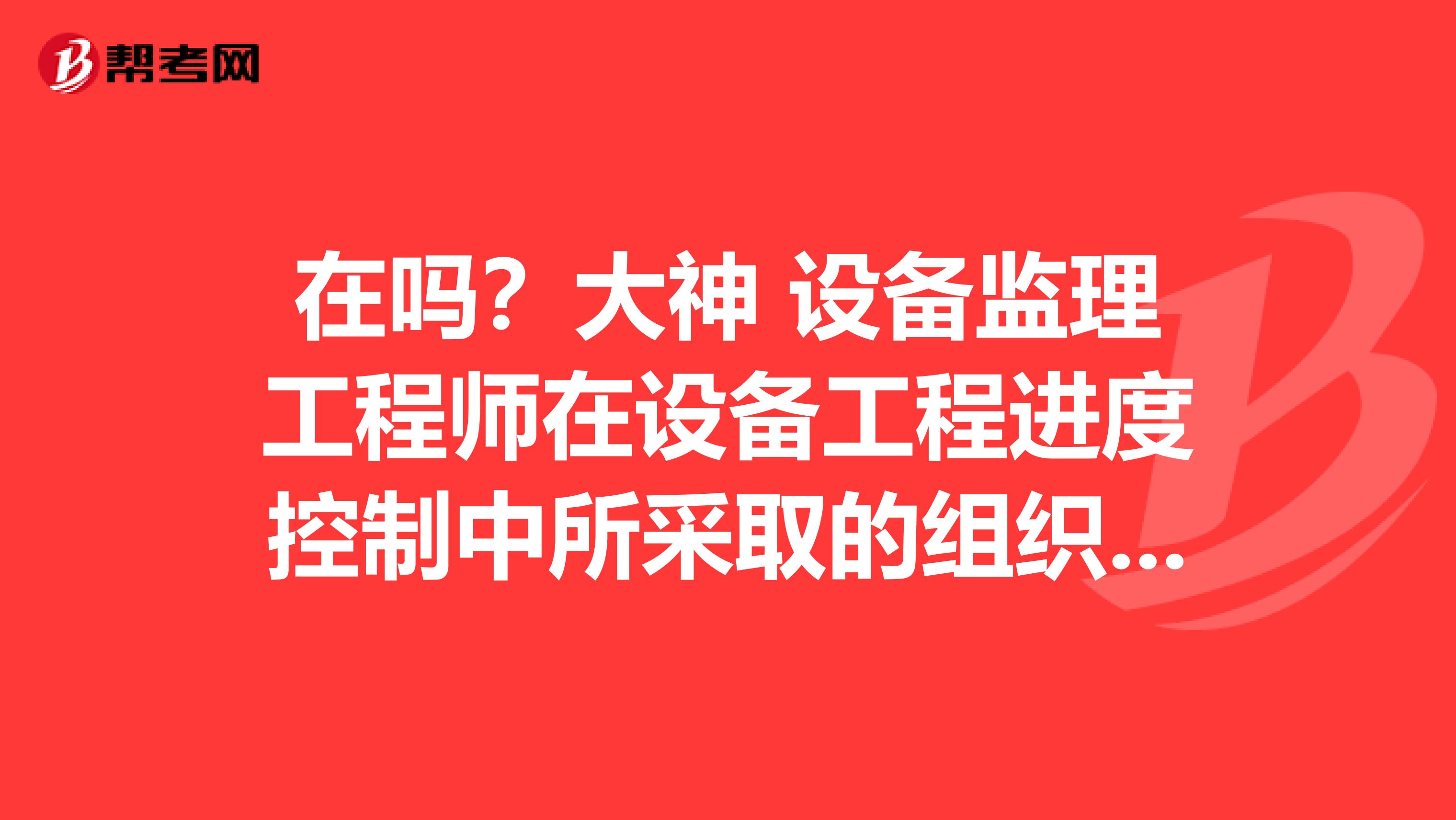 在吗?大神 设备监理工程师在设备工程进度控制中所采取的组织措施包括哪些内容的呢?