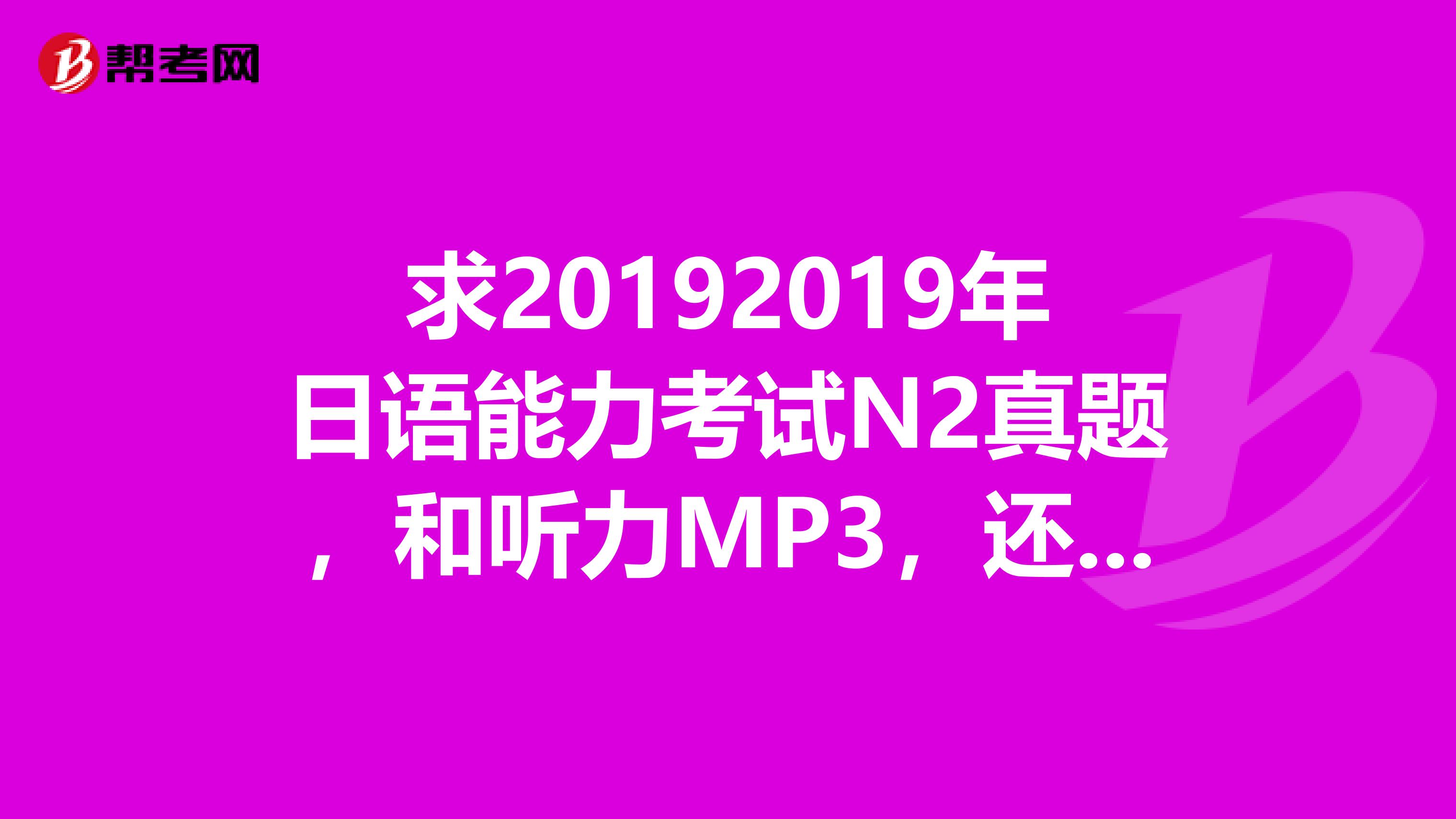 求20192019年日语能力考试N2真题，和听力MP3，还有答案，最好有2019年7月份的