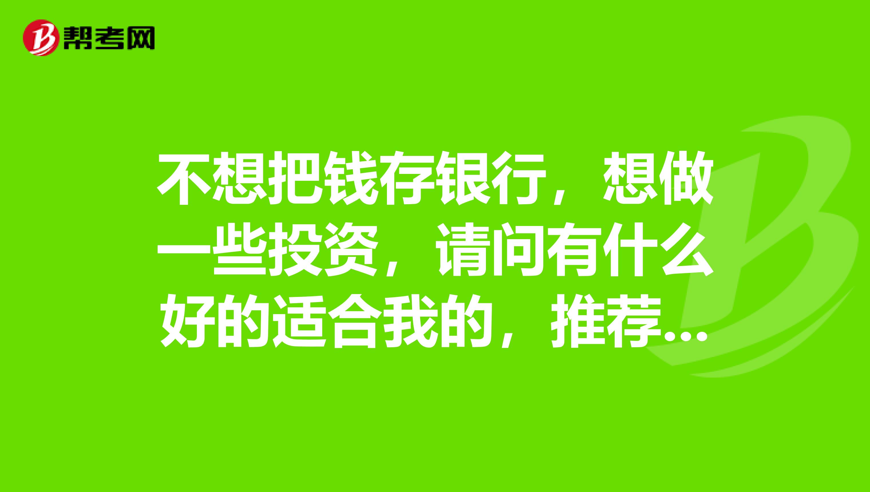 不想把钱存银行,想做一些投资,请问有什么好的适合我的,推荐一下
