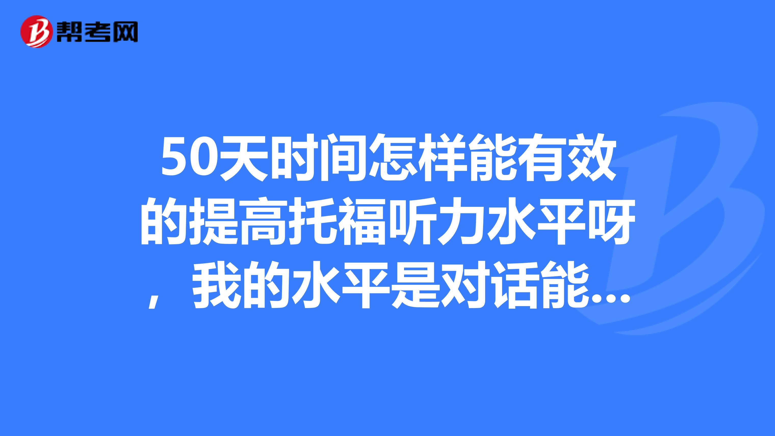 50天時(shí)間怎樣能有效的提高托福聽(tīng)力水平呀，我的水平是對(duì)話能聽(tīng)懂50，lecture幾乎聽(tīng)不懂，推薦一下材料吧