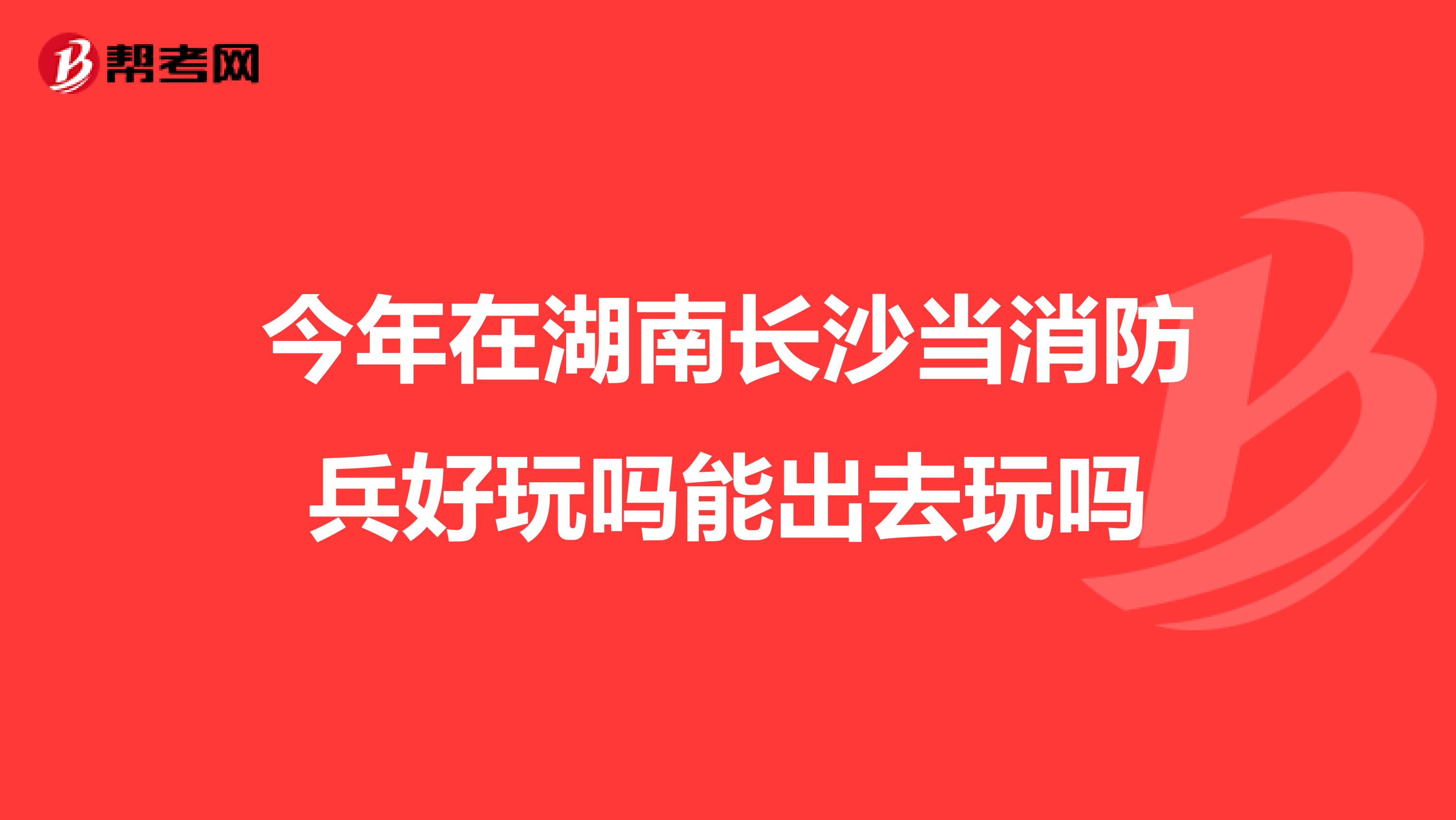 今年在湖南长沙当消防兵好玩吗能出去玩吗