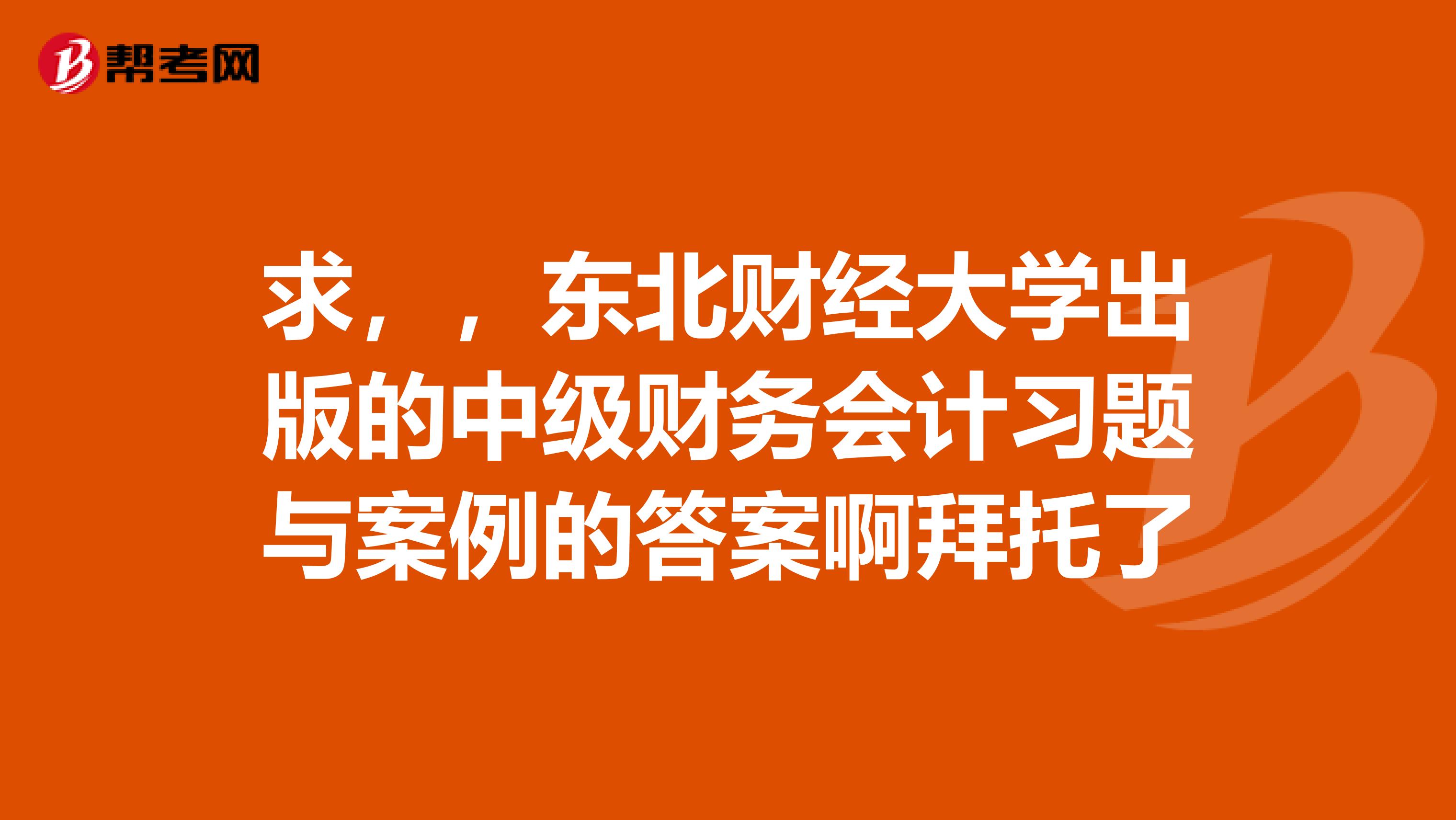 求,,东北财经大学出版的中级财务会计习题与案例的答案啊拜托了