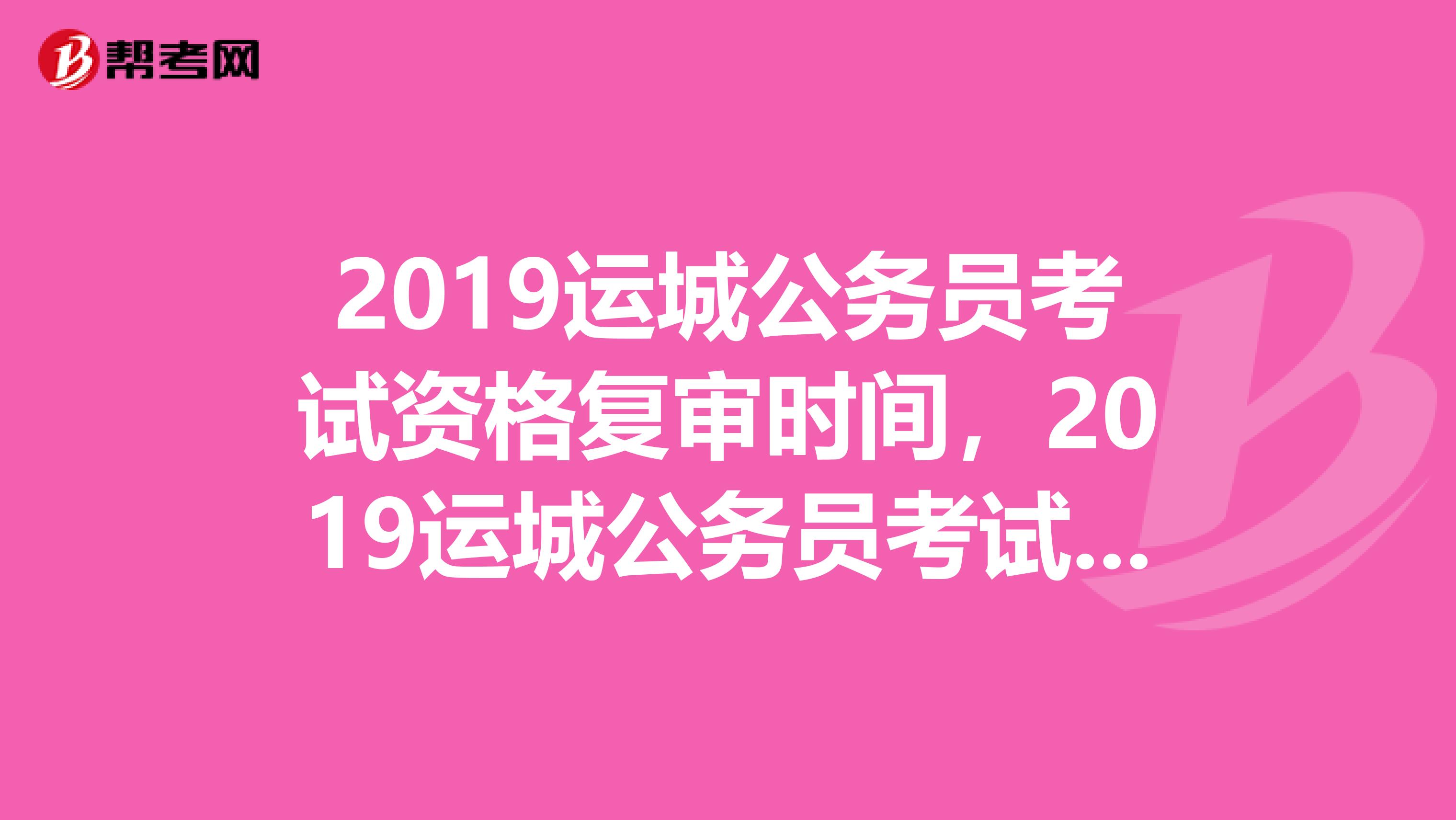 2019运城公务员考试资格复审时间，2019运城公务员考试资格复审名单
