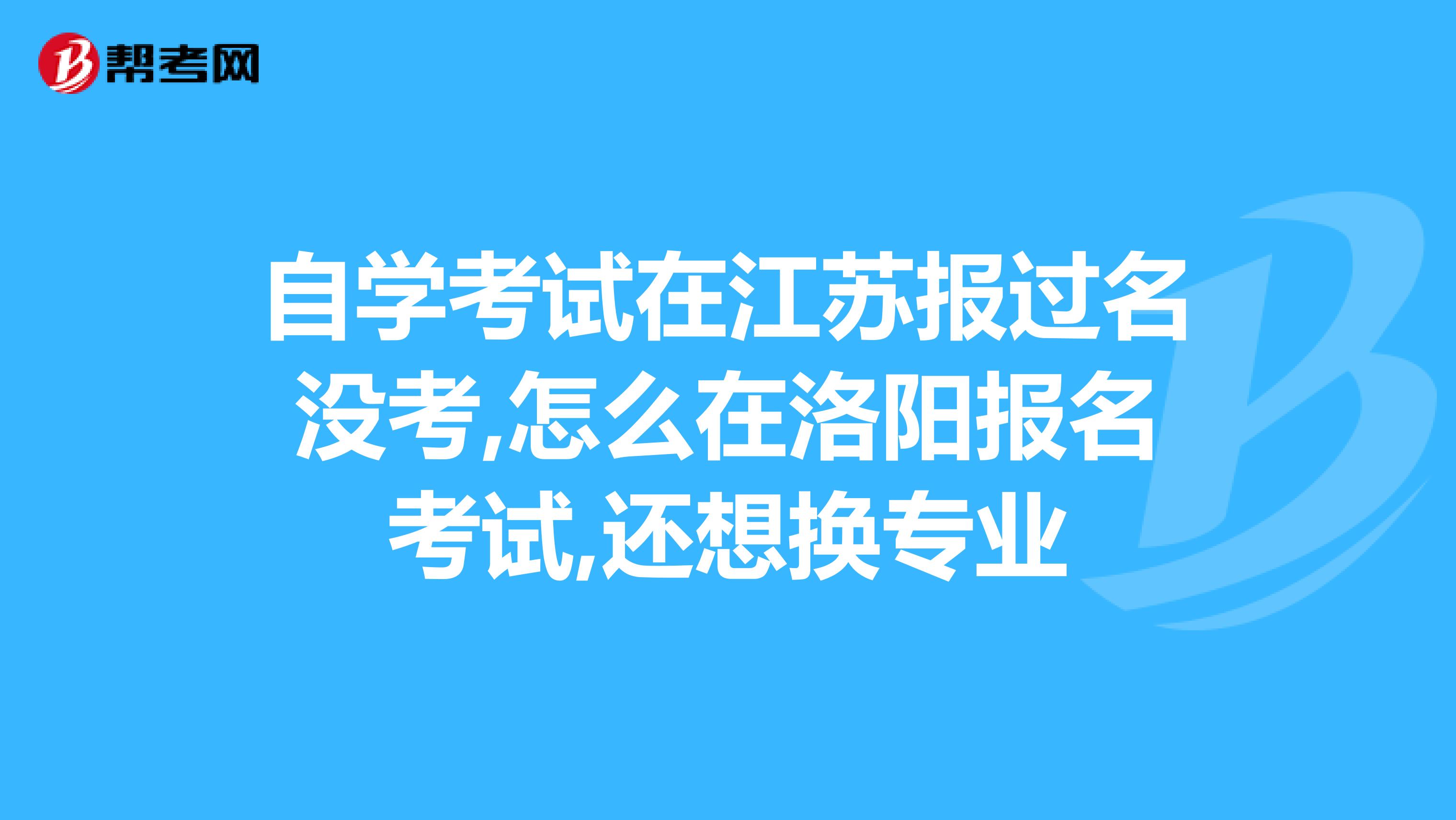 自学考试在江苏报过名没考,怎么在洛阳报名考试,还想换专业
