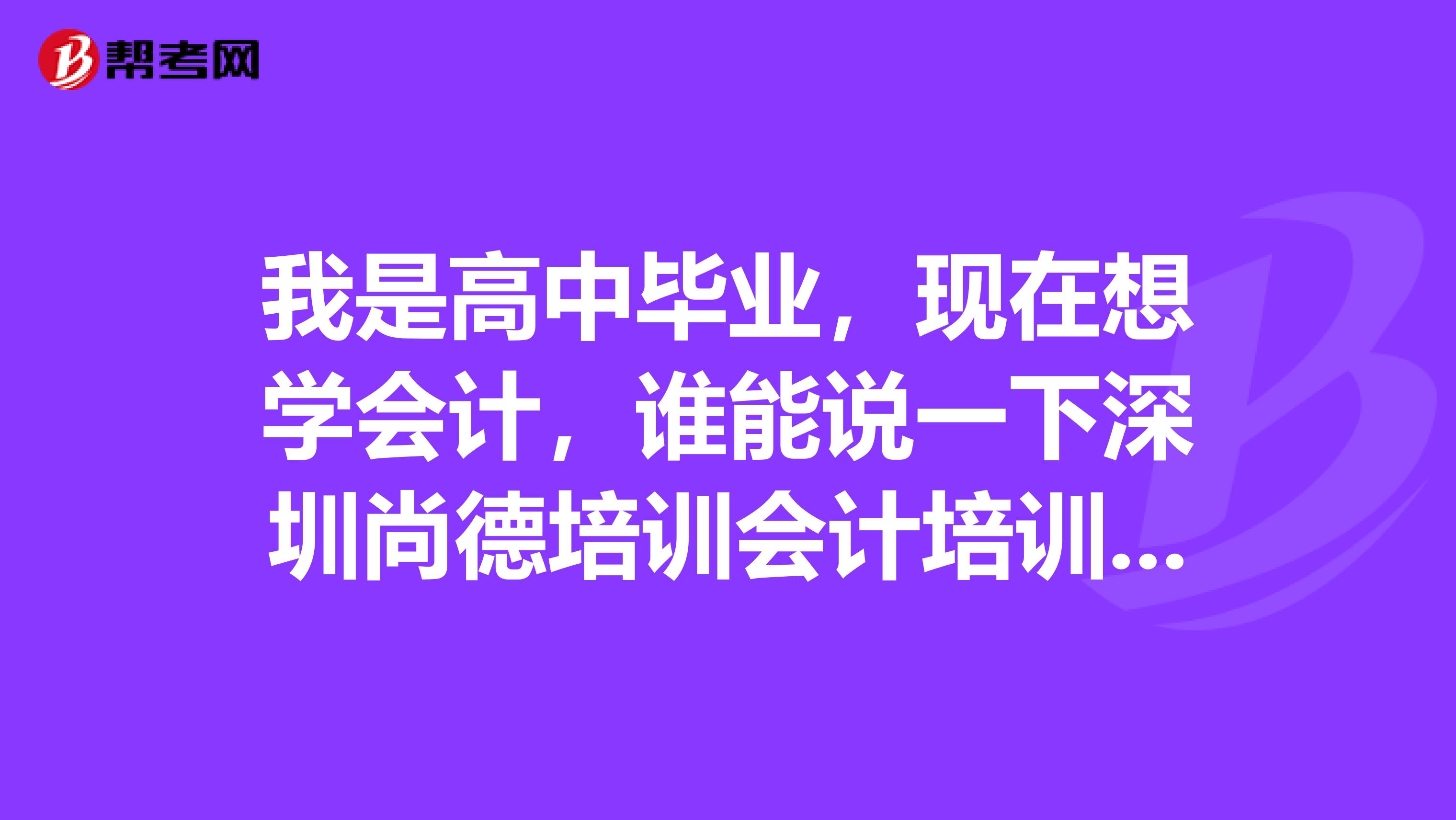 我是高中毕业,现在想学会计,谁能说一下深圳尚德培训会计培训教的好吗麻烦大神指点一下?