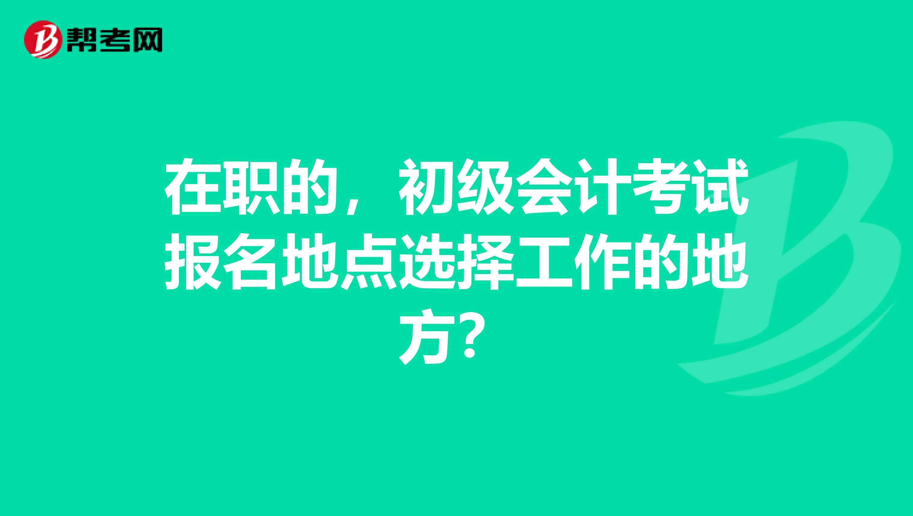 在职的，初级会计考试报名地点选择工作的地方？