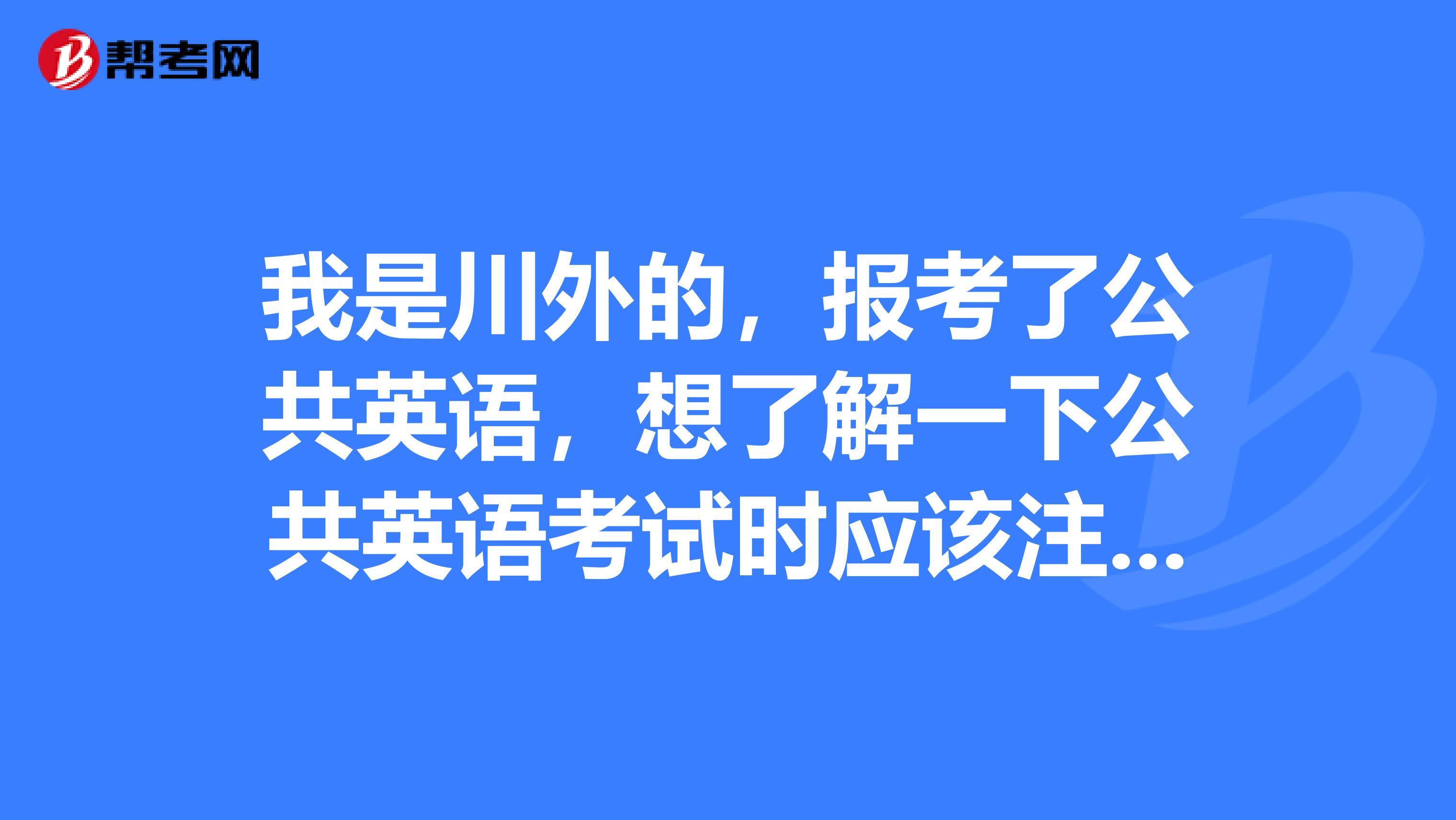 我是川外的，报考了公共英语，想了解一下公共英语考试时应该注意什么