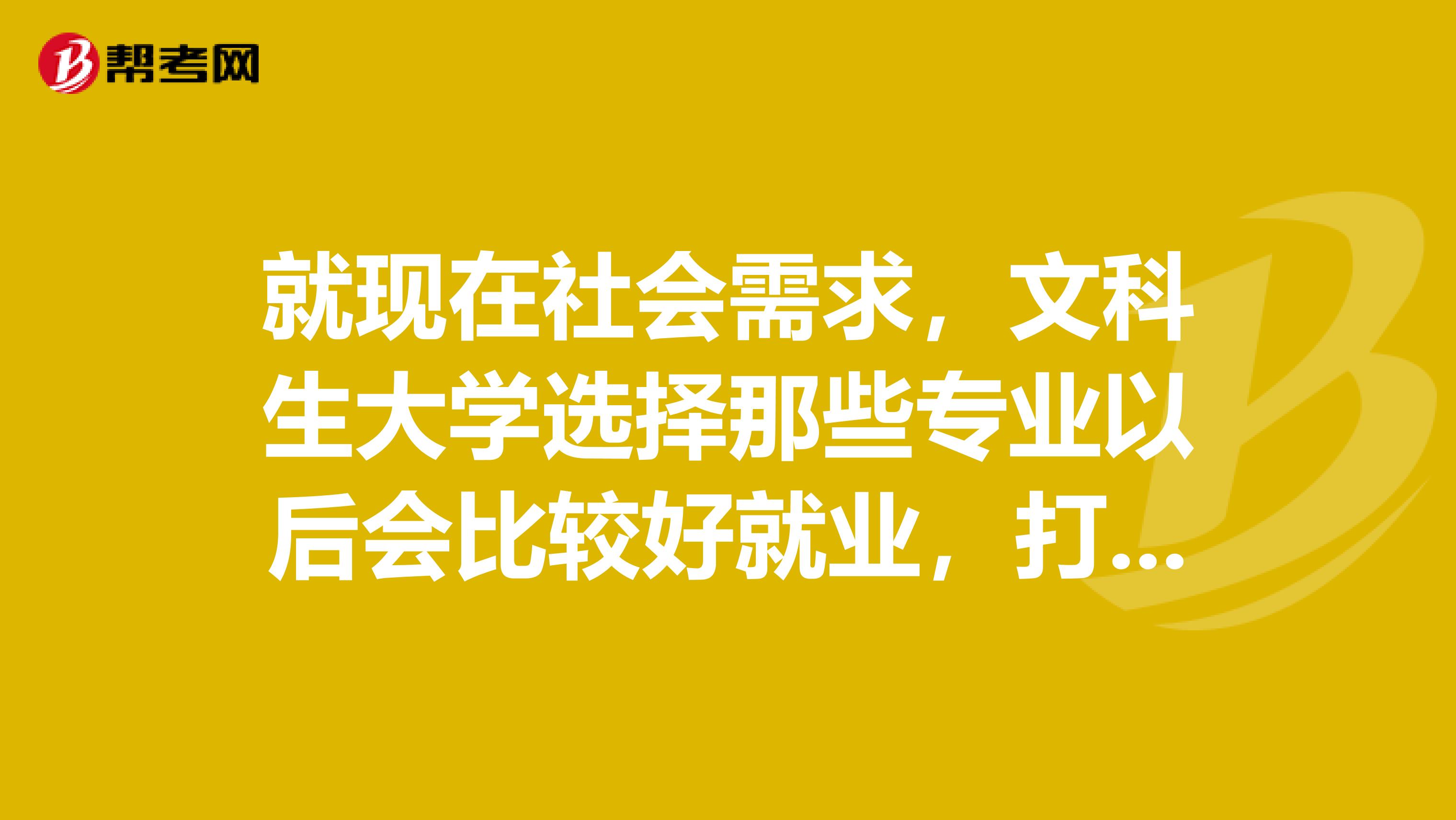 就现在社会需求，文科生大学选择那些专业以后会比较好就业，打算考研的话，那个方向专业方面适合