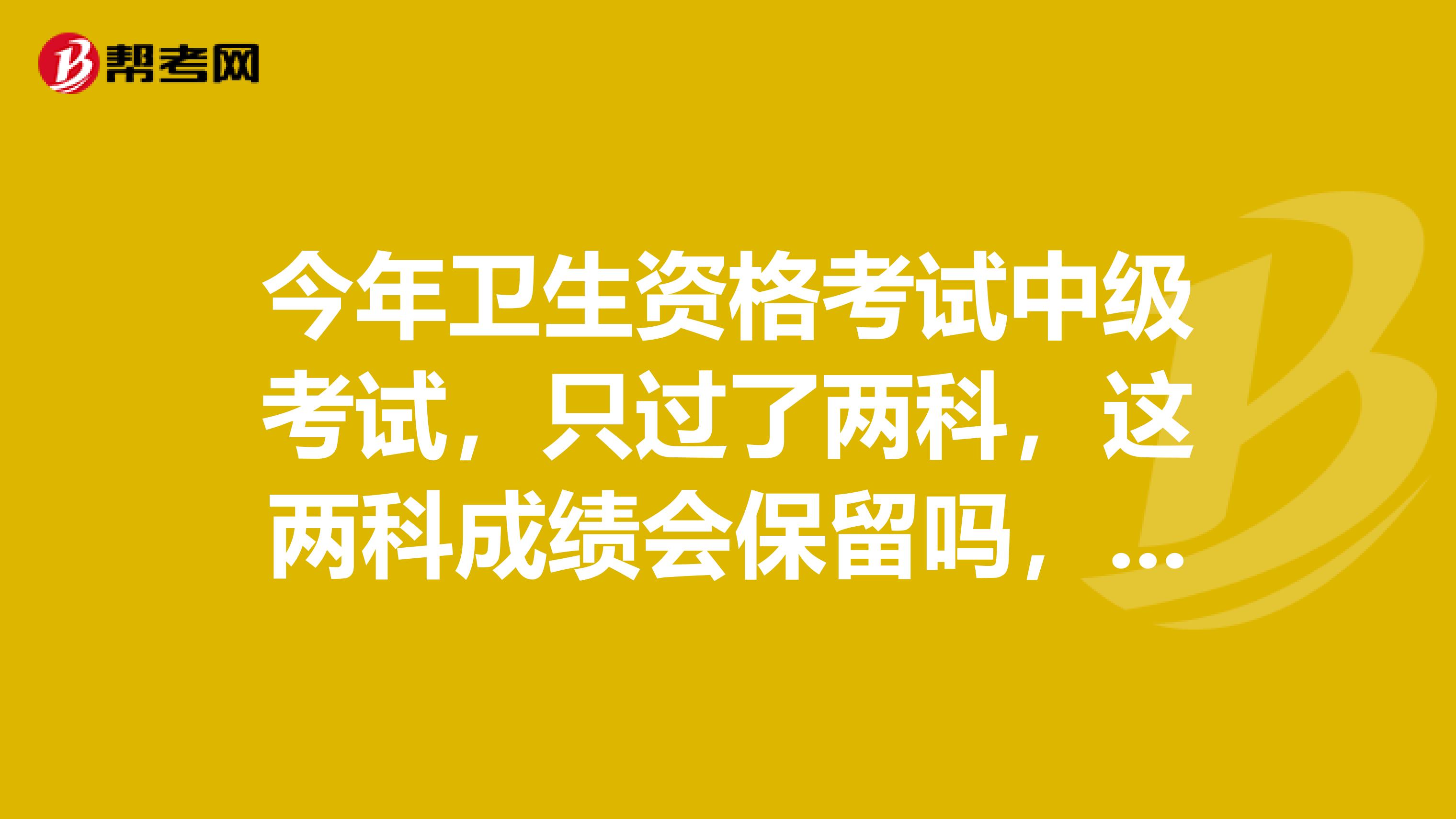 今年卫生资格考试中级考试,只过了两科,这两科成绩会保留吗,保留多久?
