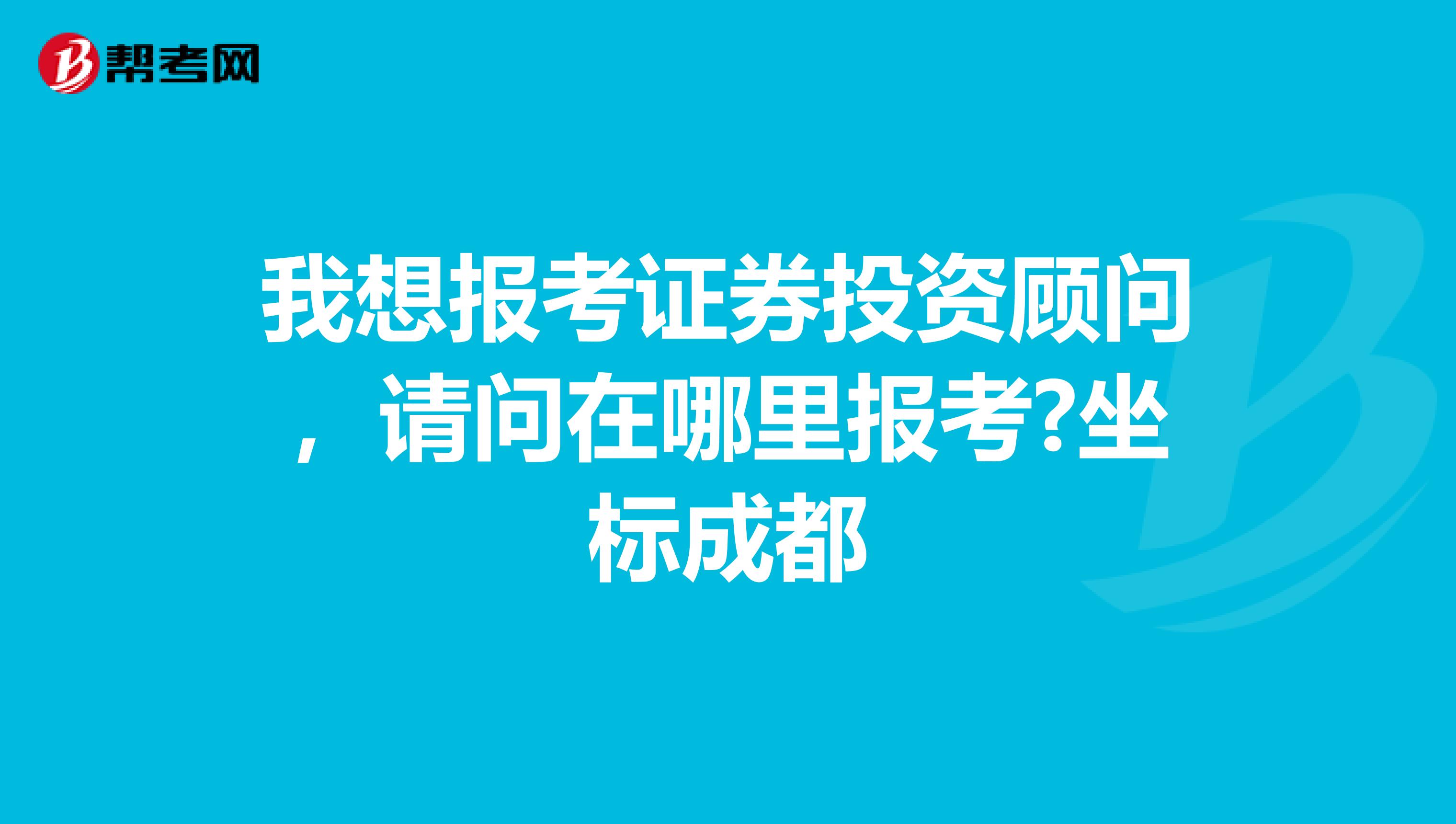我想报考证券投资顾问,请问在哪里报考?坐标成都