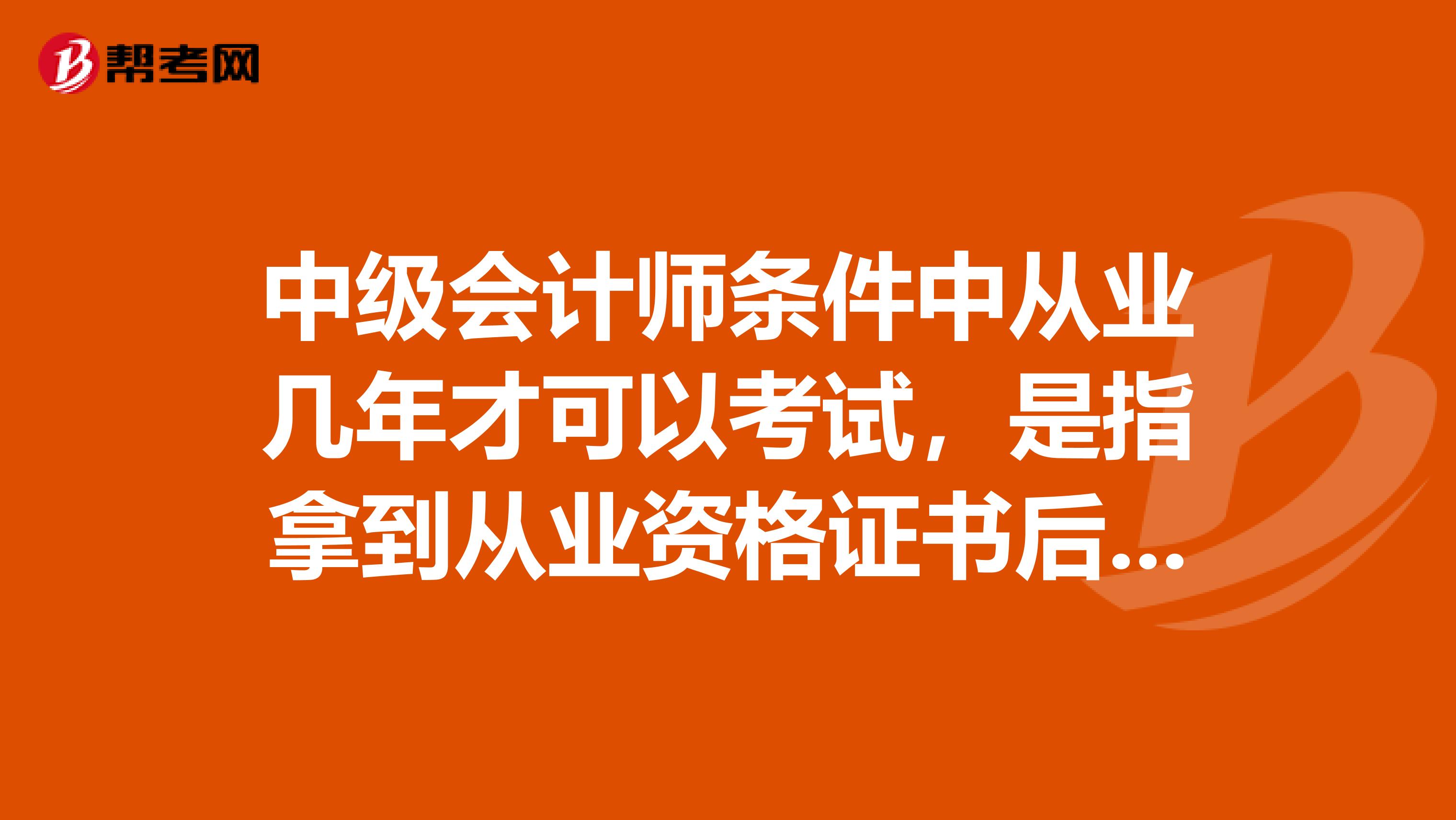 中级会计师条件中从业几年才可以考试，是指拿到从业资格证书后几年，还是会计工作几年后？