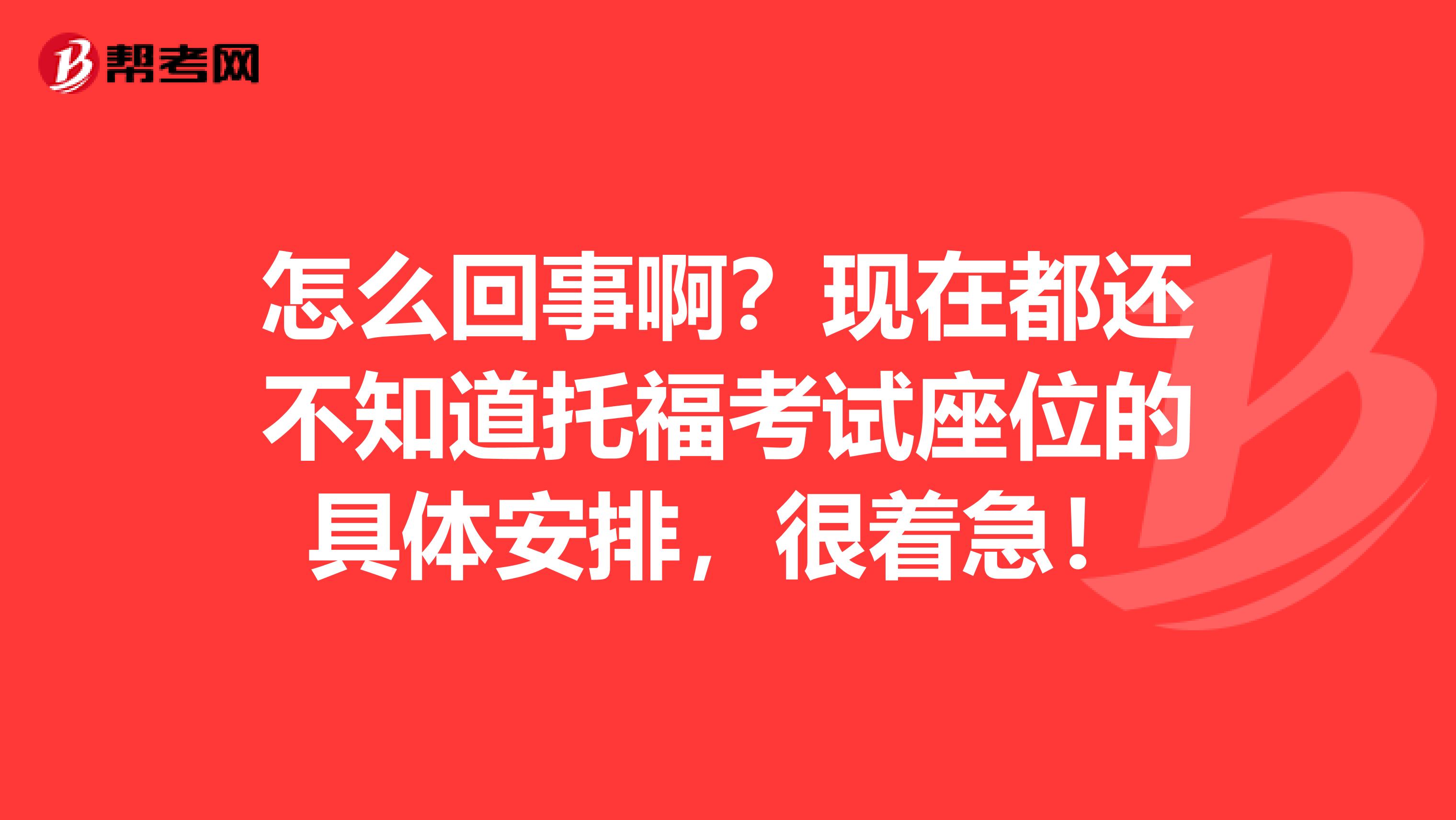 怎么回事啊?现在都还不知道托福考试座位的具体安排,很着急!