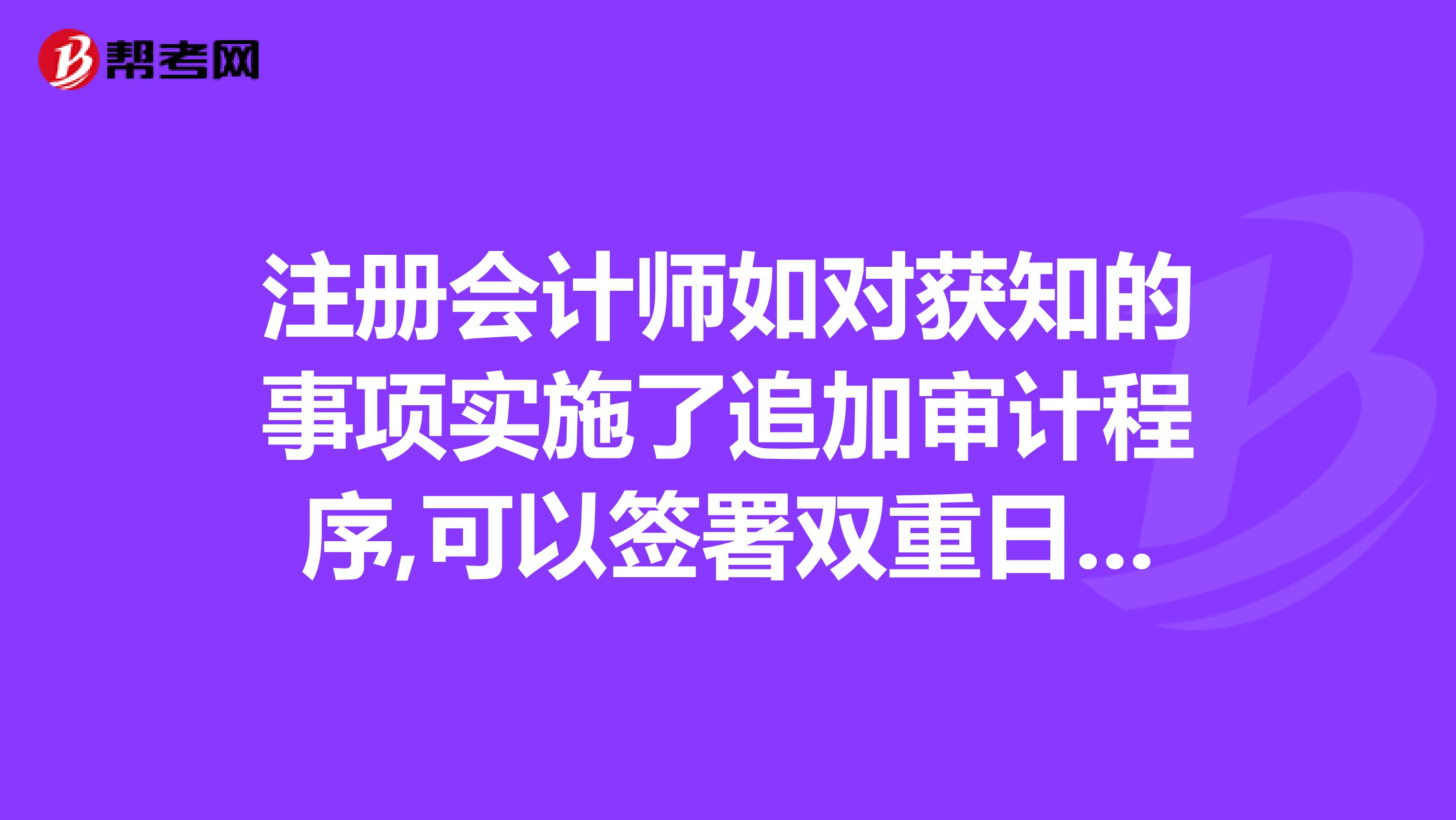 注册会计师如对获知的事项实施了追加审计程序,可以签署双重日期的审计报告。