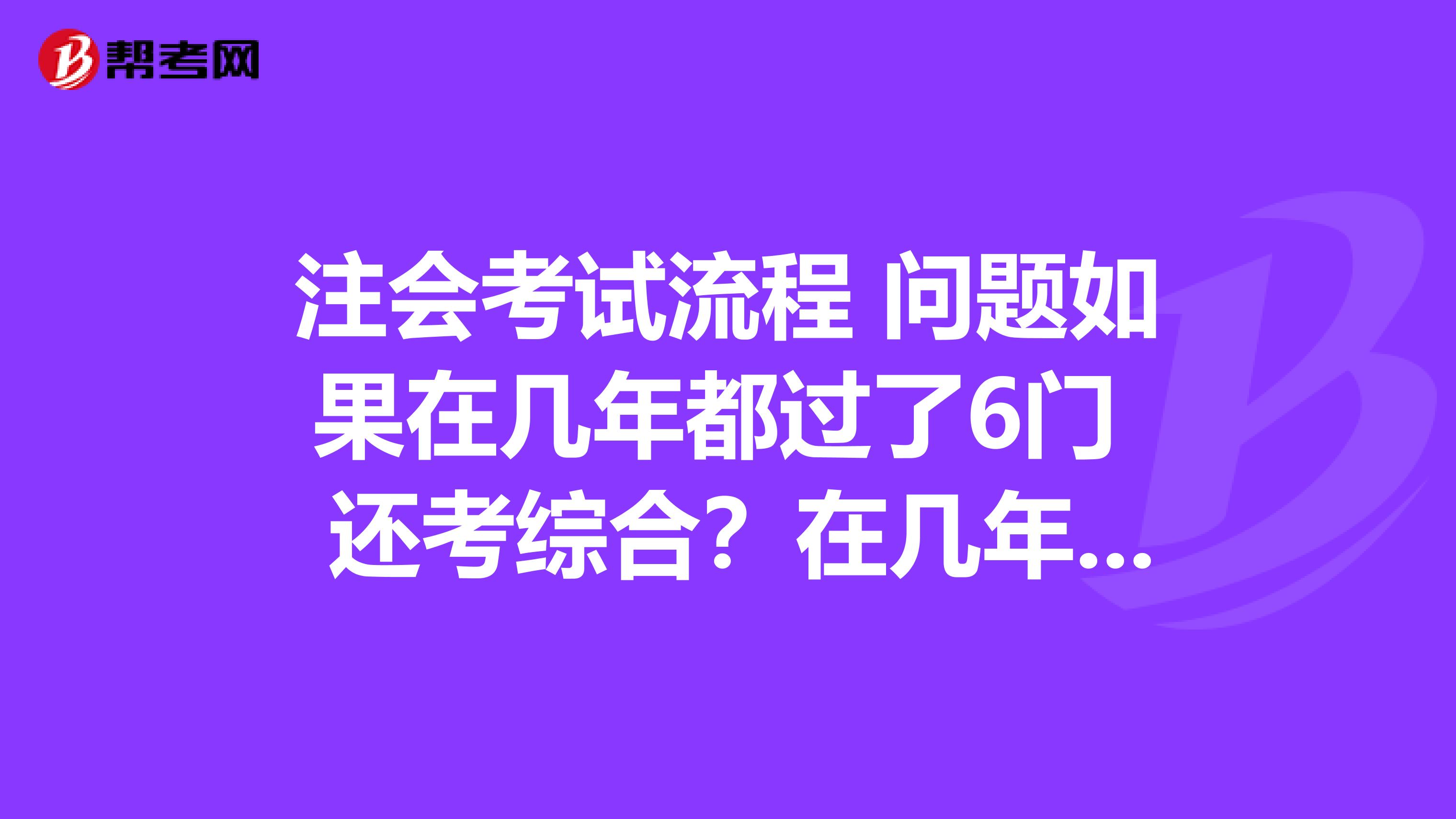 注会考试流程 问题如果在几年都过了6门 还考综合?在几年之内考是必须的?综合考什么?