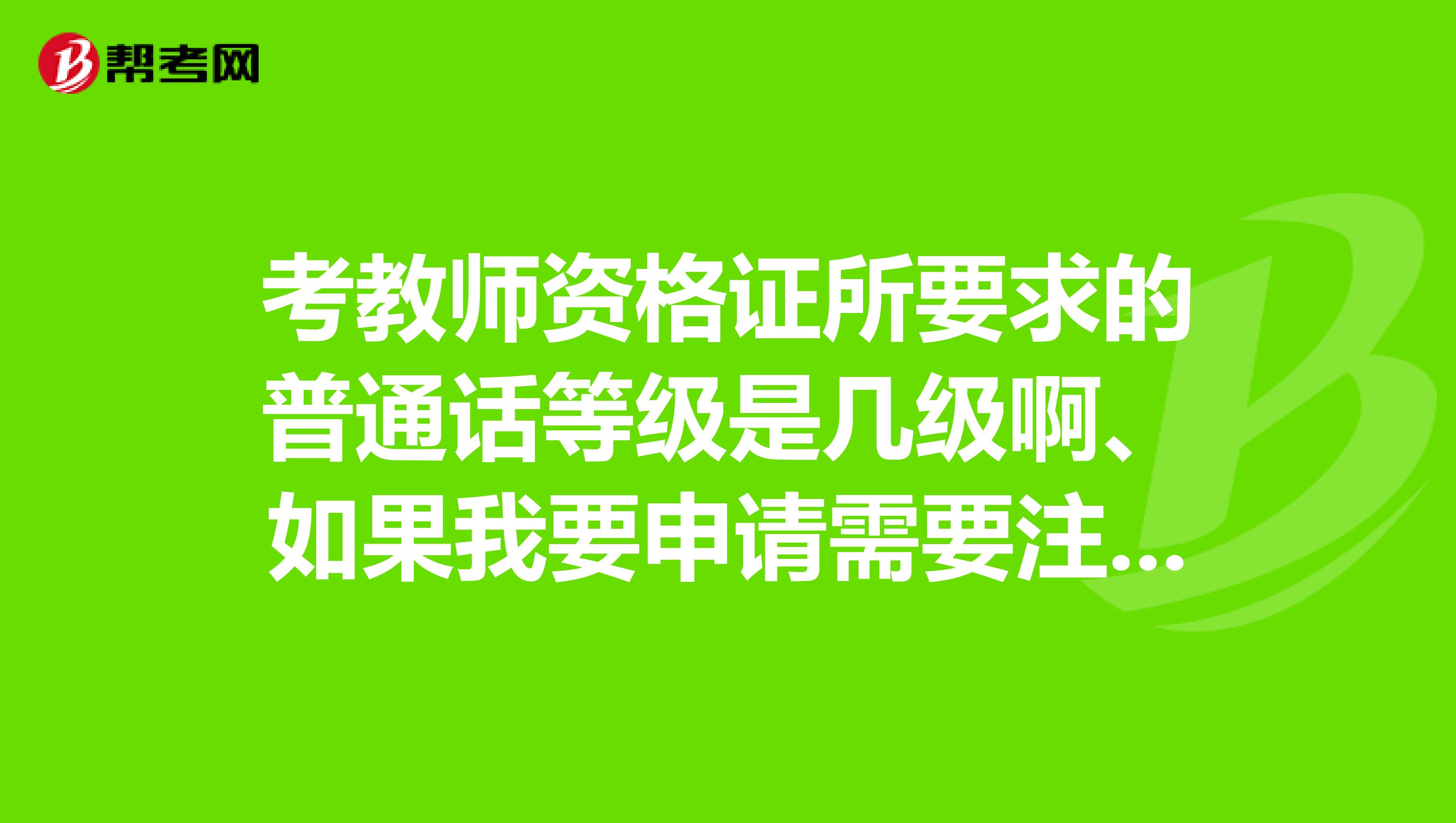 考教師資格證所要求的普通話等級是幾級啊、如果我要申請需要注意什么？