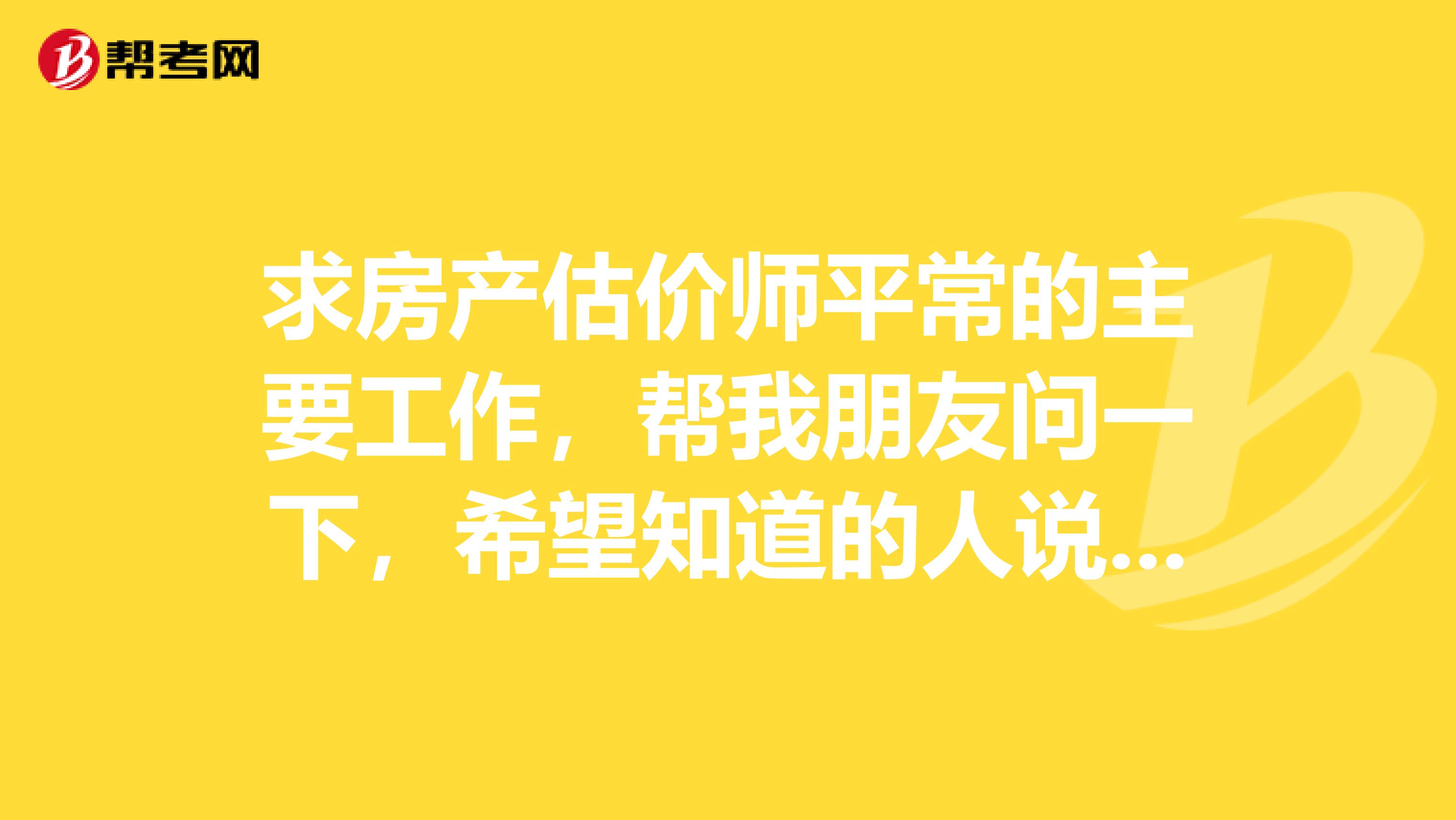 求房产估价师平常的主要工作，帮我朋友问一下，希望知道的人说一下，谢谢
