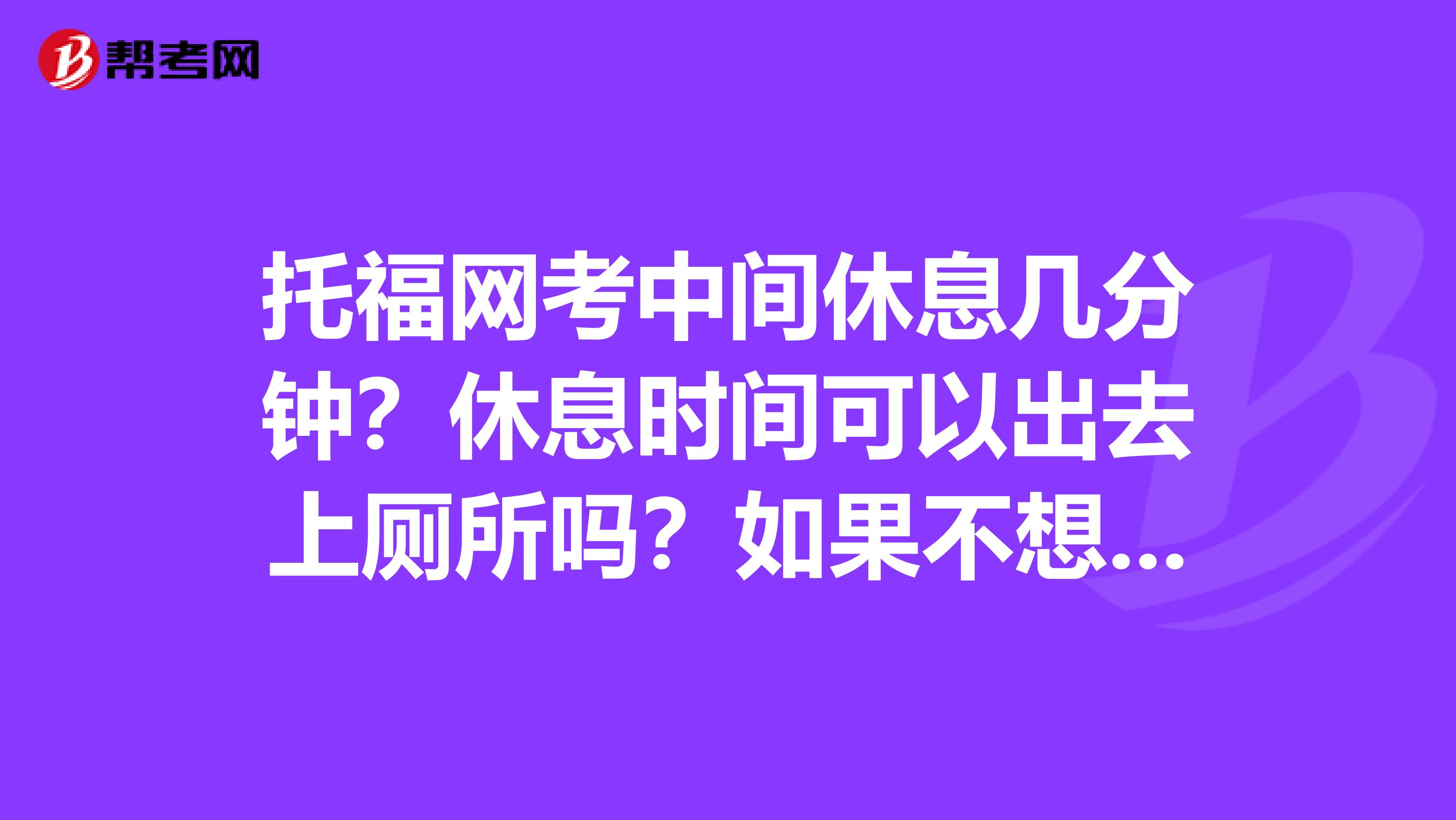 托福网考中间休息几分钟？休息时间可以出去上厕所吗？如果不想休息可以直接开始口语部分吗？