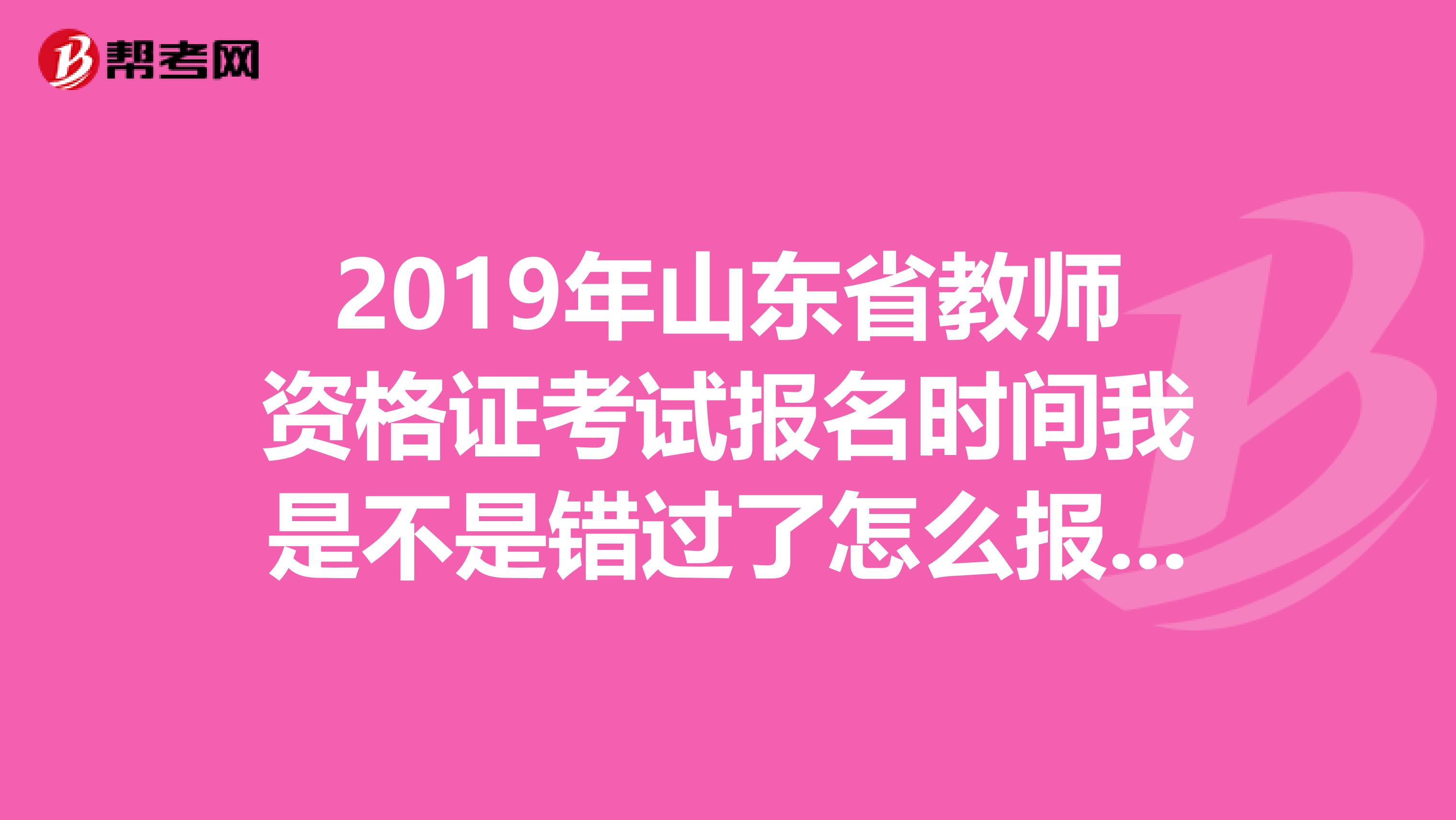 2019年山东省教师资格证考试报名时间我是不是错过了怎么报名呢多谢