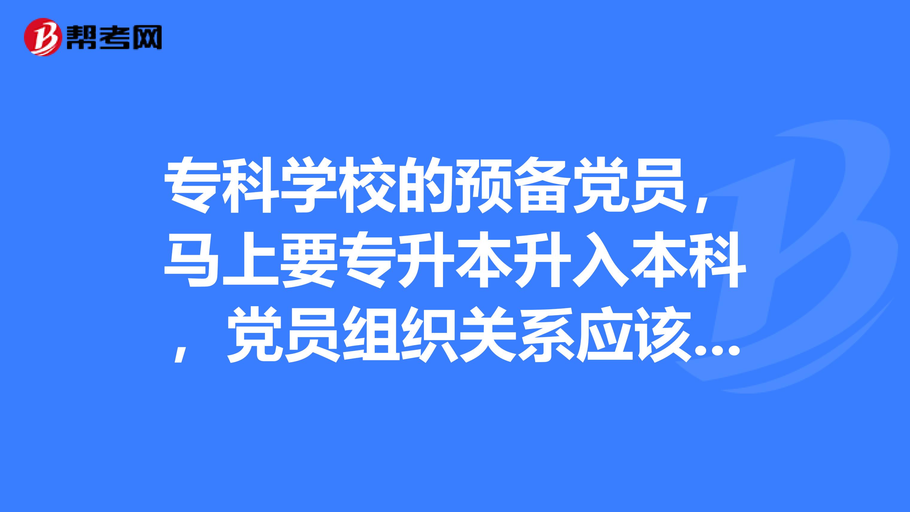 专科学校的预备党员,马上要专升本升入本科,党员组织关系应该转到哪里?