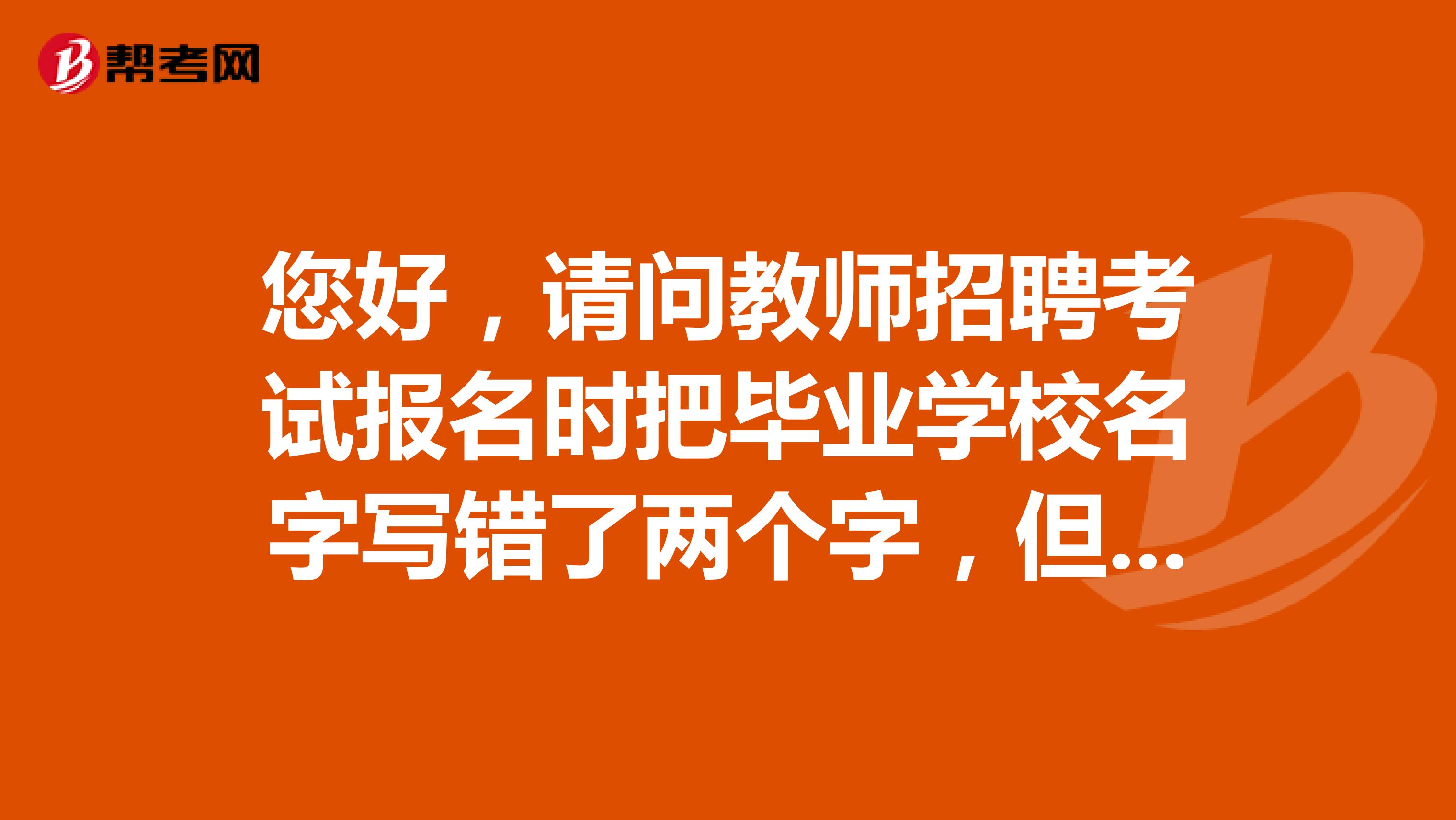 您好，请问教师招聘考试报名时把毕业学校名字写错了两个字，但是审核已经通过了，有影响吗？