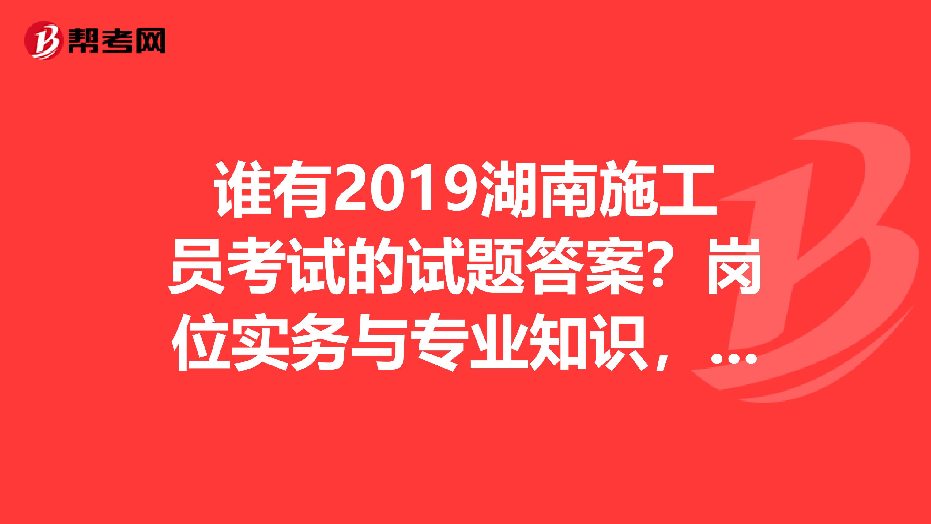 谁有2019湖南施工员考试的试题答案？岗位实务与专业知识，谢谢