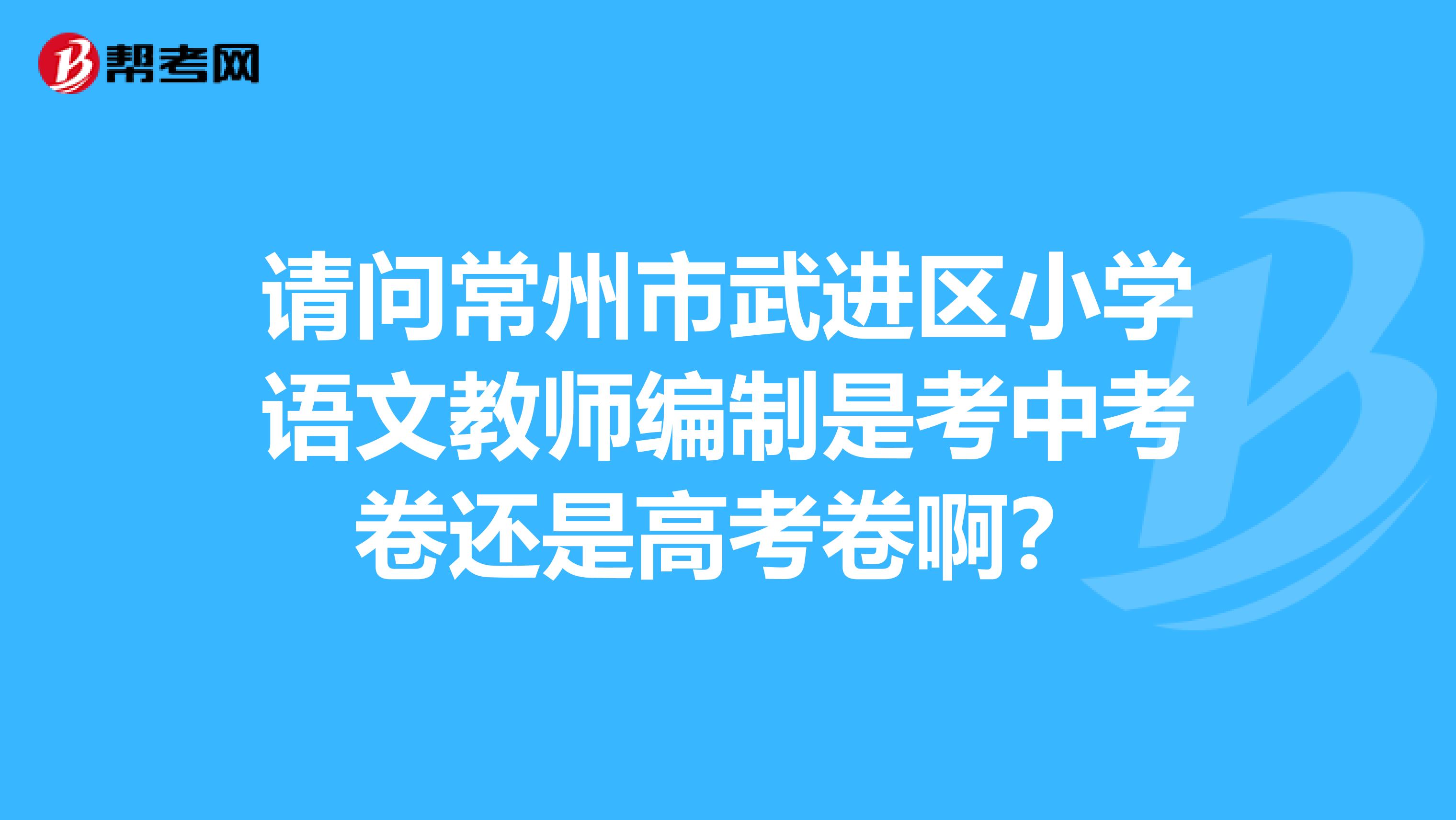 请问常州市武进区小学语文教师编制是考中考卷还是高考卷啊？