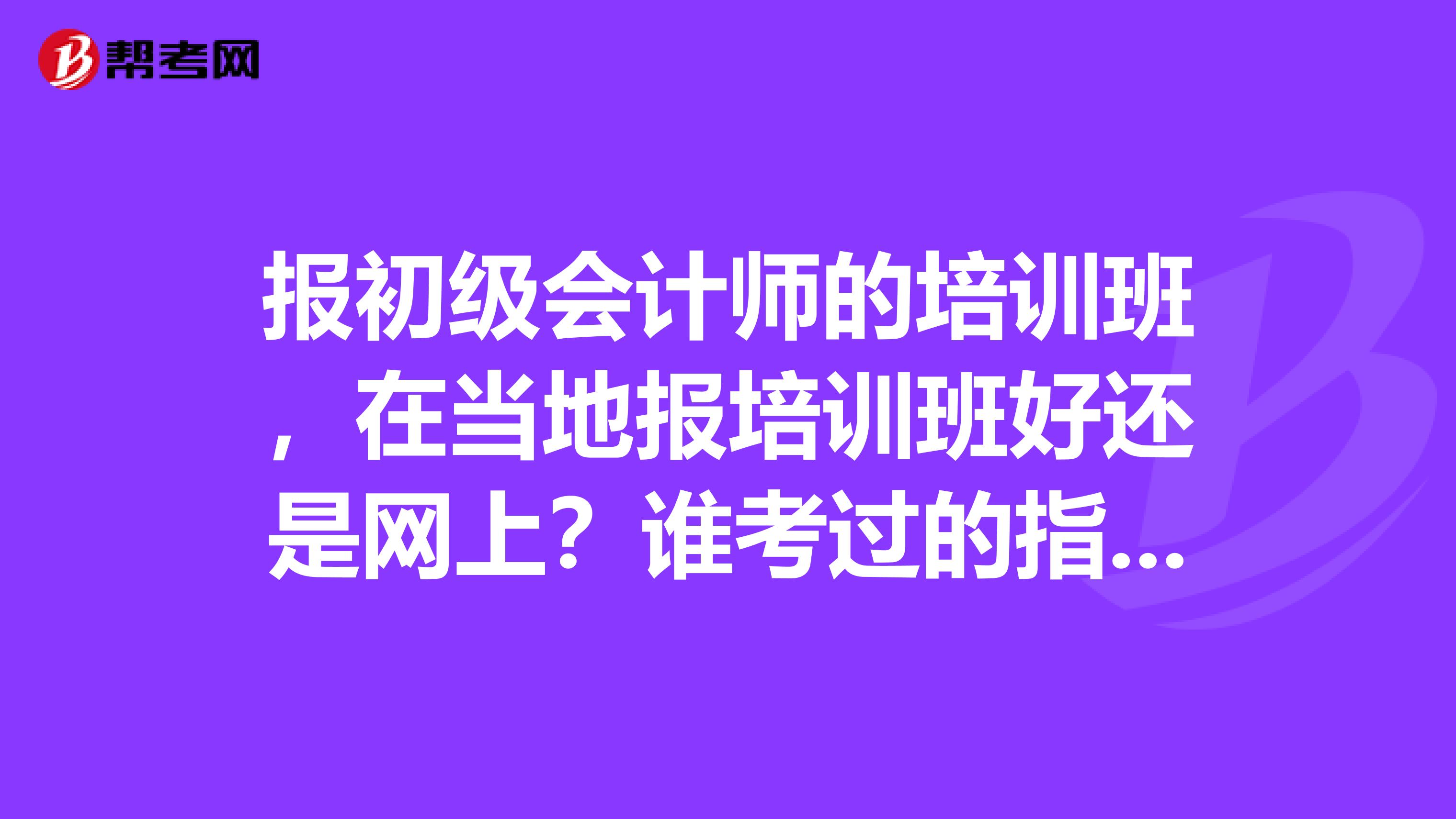 报初级会计师的培训班，在当地报培训班好还是网上？谁考过的指点一下！如果在网上报，哪个会计网最好，哪个老师，打广告的就别进了！说实话！