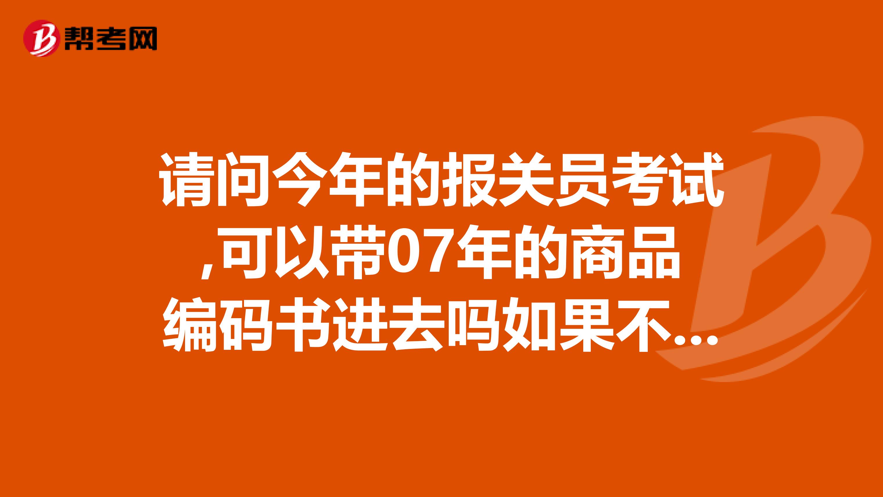 請問今年的報關(guān)員考試,可以帶07年的商品編碼書進去嗎如果不可以請問佛山什么地方可以買到09年的商品編碼書