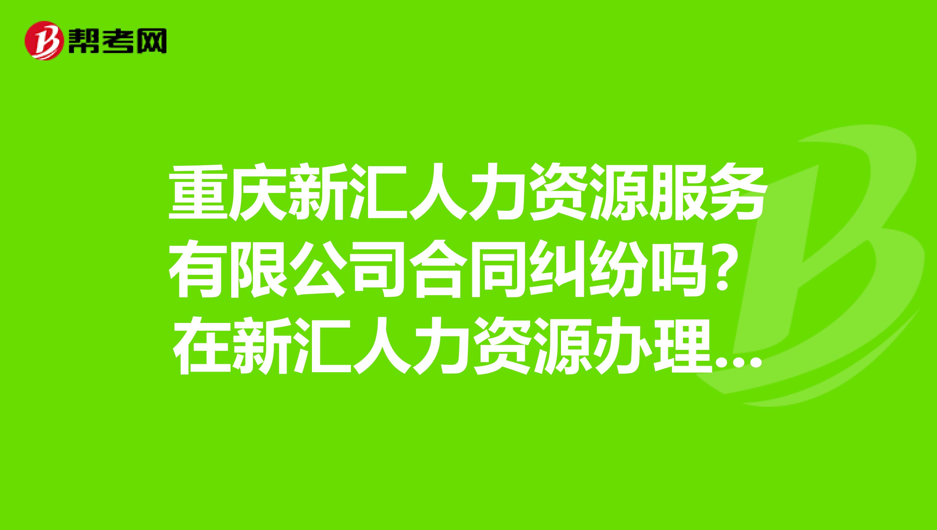 重庆新汇人力资源服务有限公司合同纠纷吗？在新汇人力资源办理出国劳务信任度怎么样，说的和做的一致