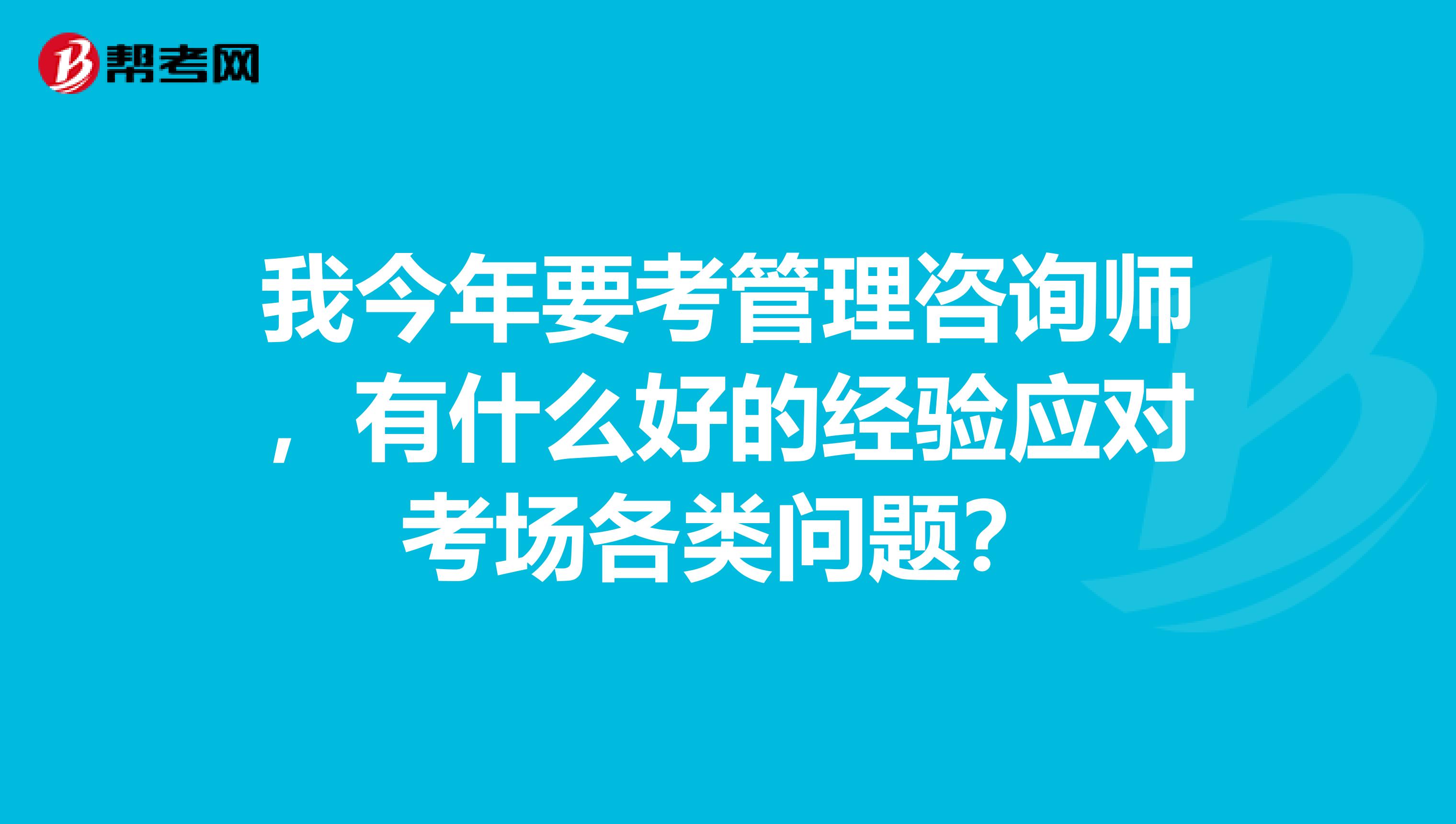 我今年要考管理咨詢師，有什么好的經(jīng)驗應(yīng)對考場各類問題？