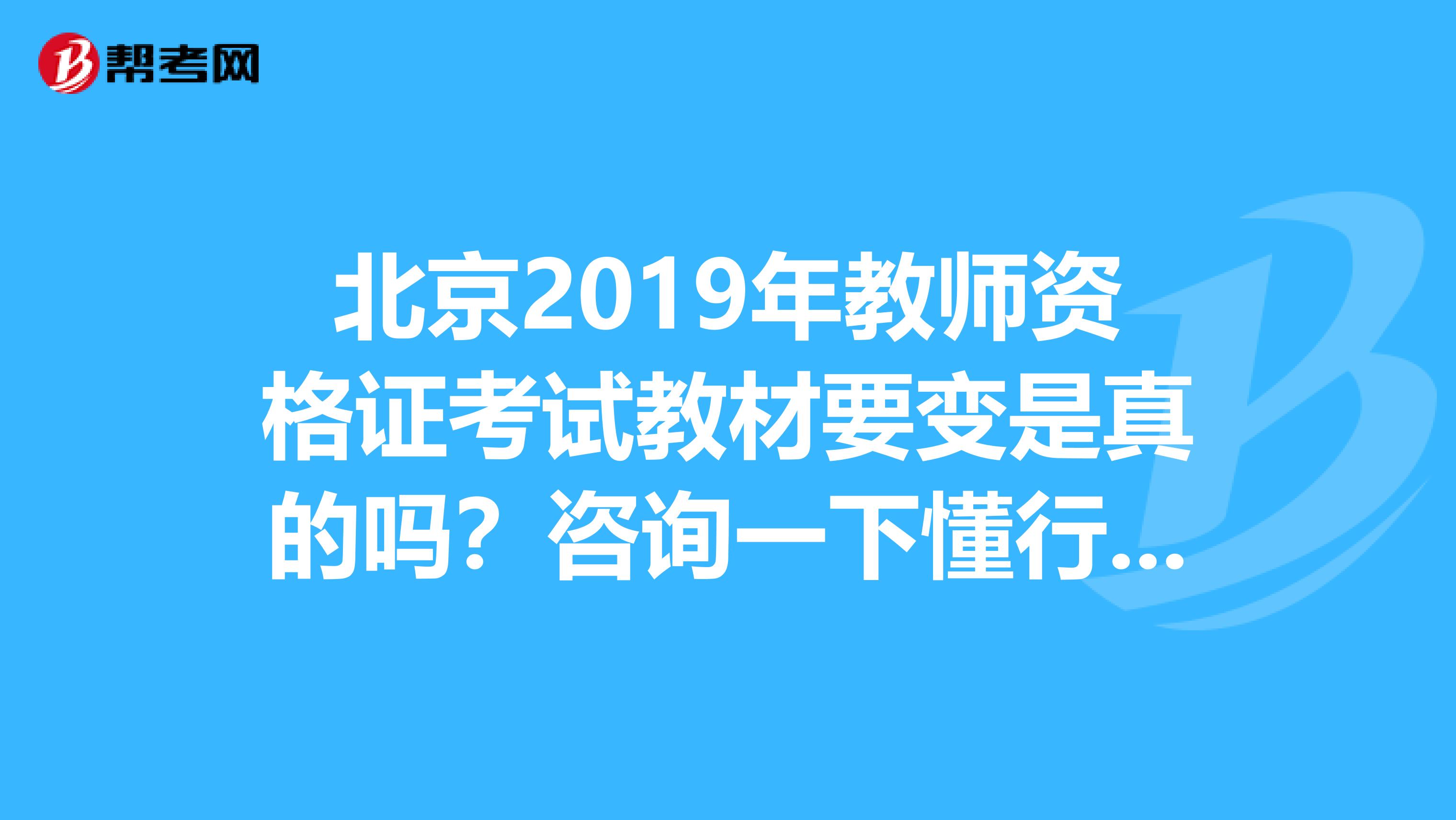 北京2019年教师资格证考试教材要变是真的吗？咨询一下懂行的大虾