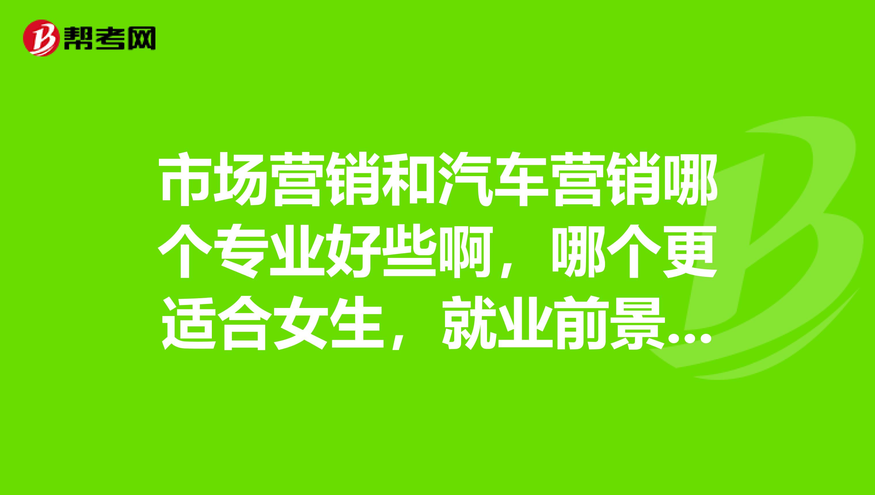 市场营销和汽车营销哪个专业好些啊，哪个更适合女生，就业前景和待遇哪个更好啊。。。