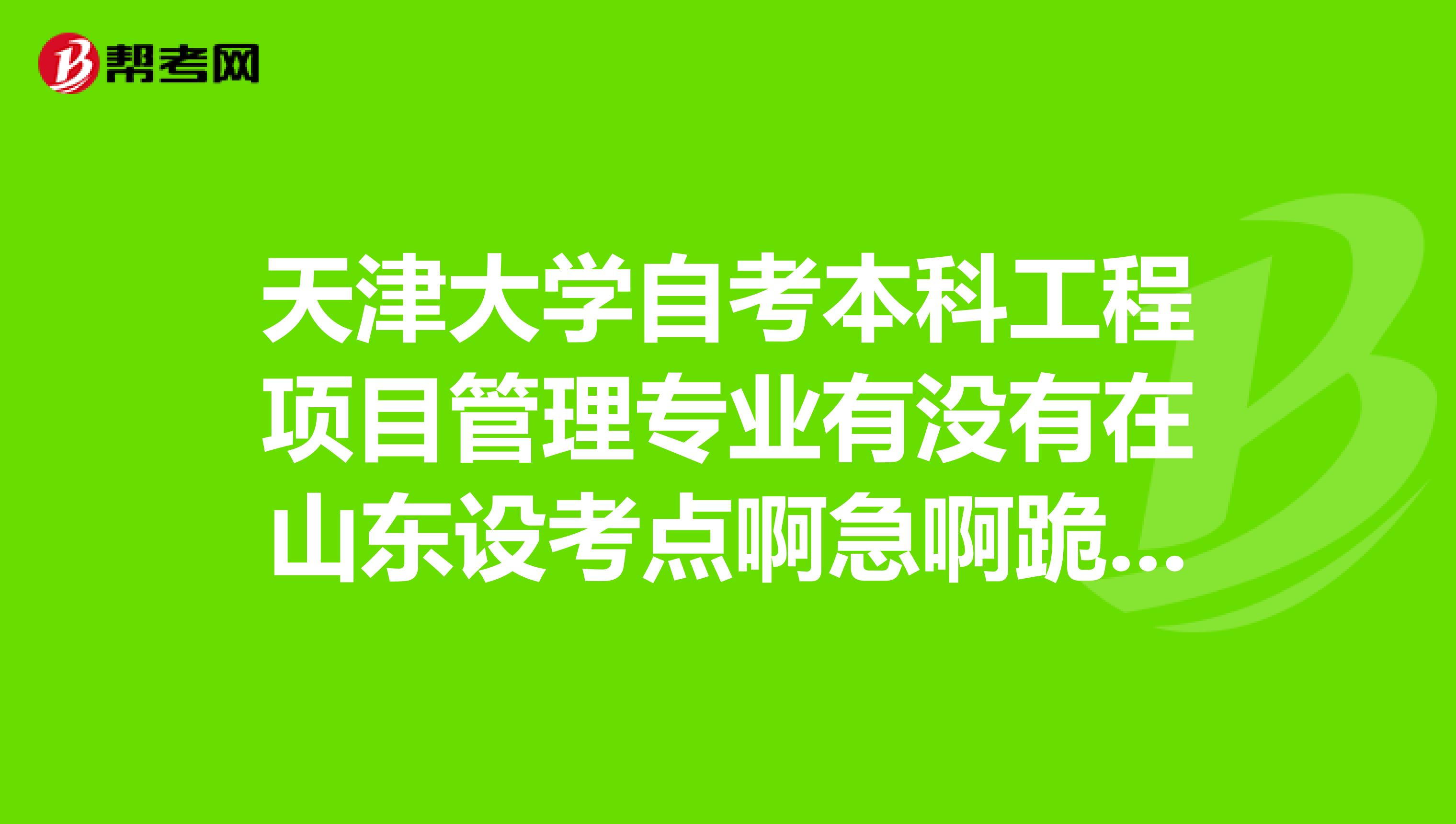 天津大学自考本科工程项目管理专业有没有在山东设考点啊急啊跪求各位了