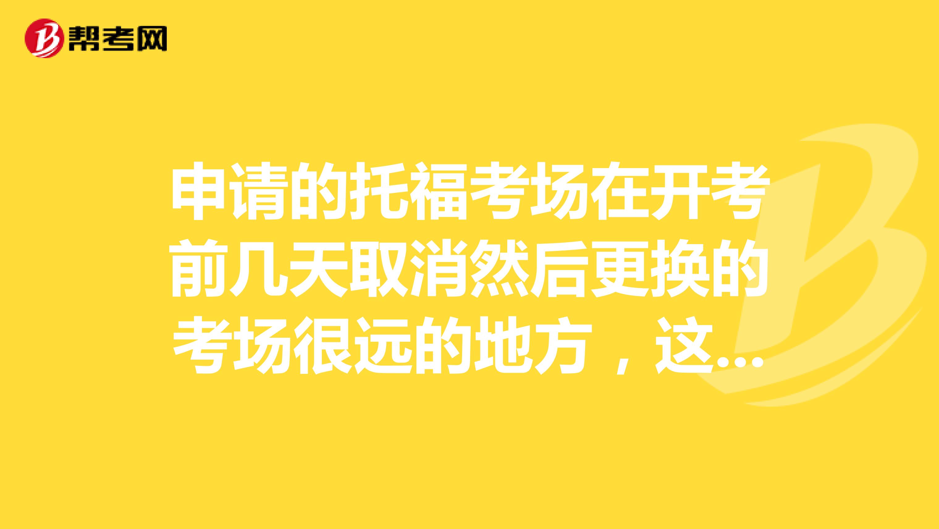 申请的托福考场在开考前几天取消然后更换的考场很远的地方,这种情况可以申请退全款或者免费改考试时间吗?