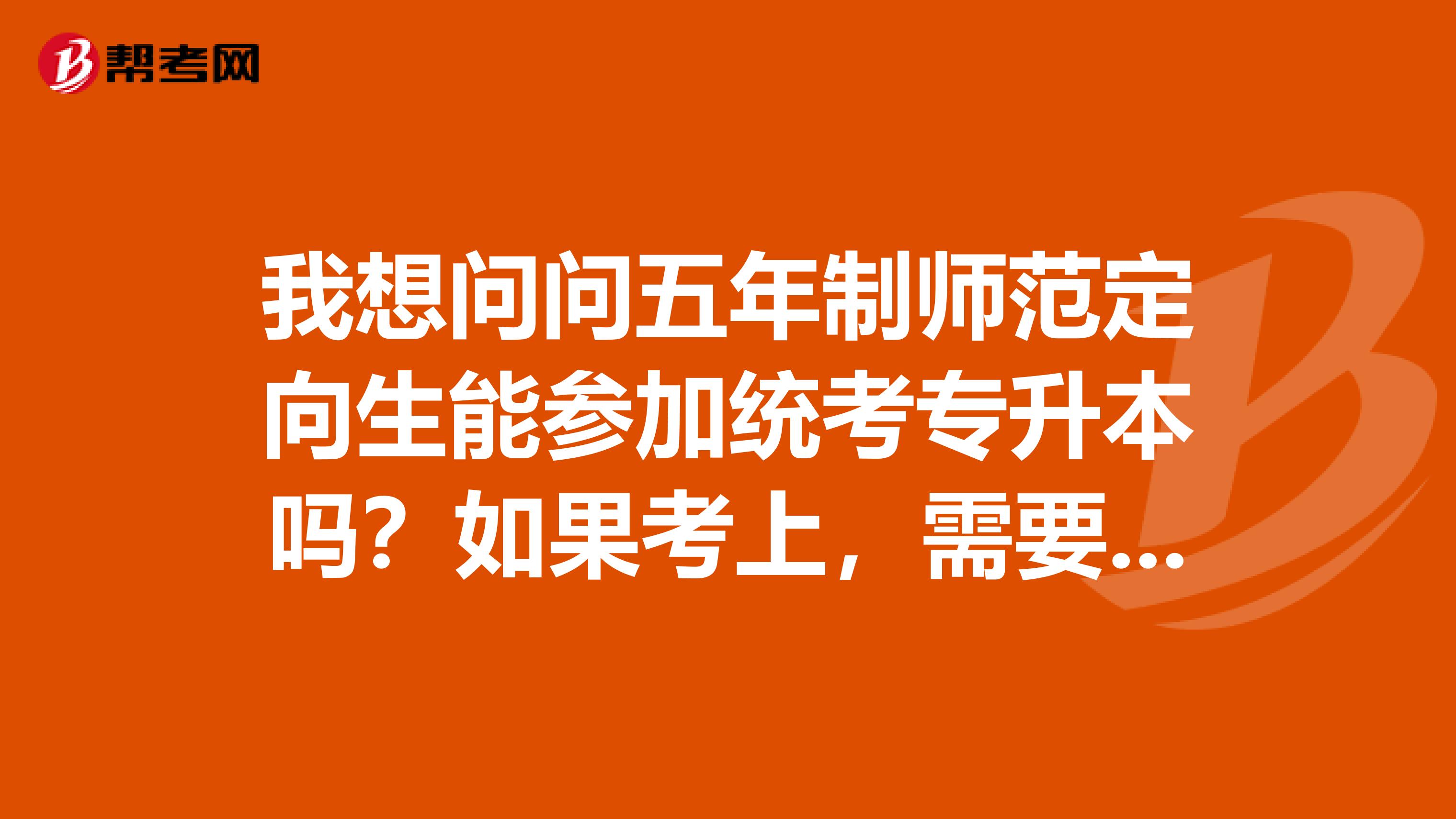 我想问问五年制师范定向生能参加统考专升本吗？如果考上，需要去本科